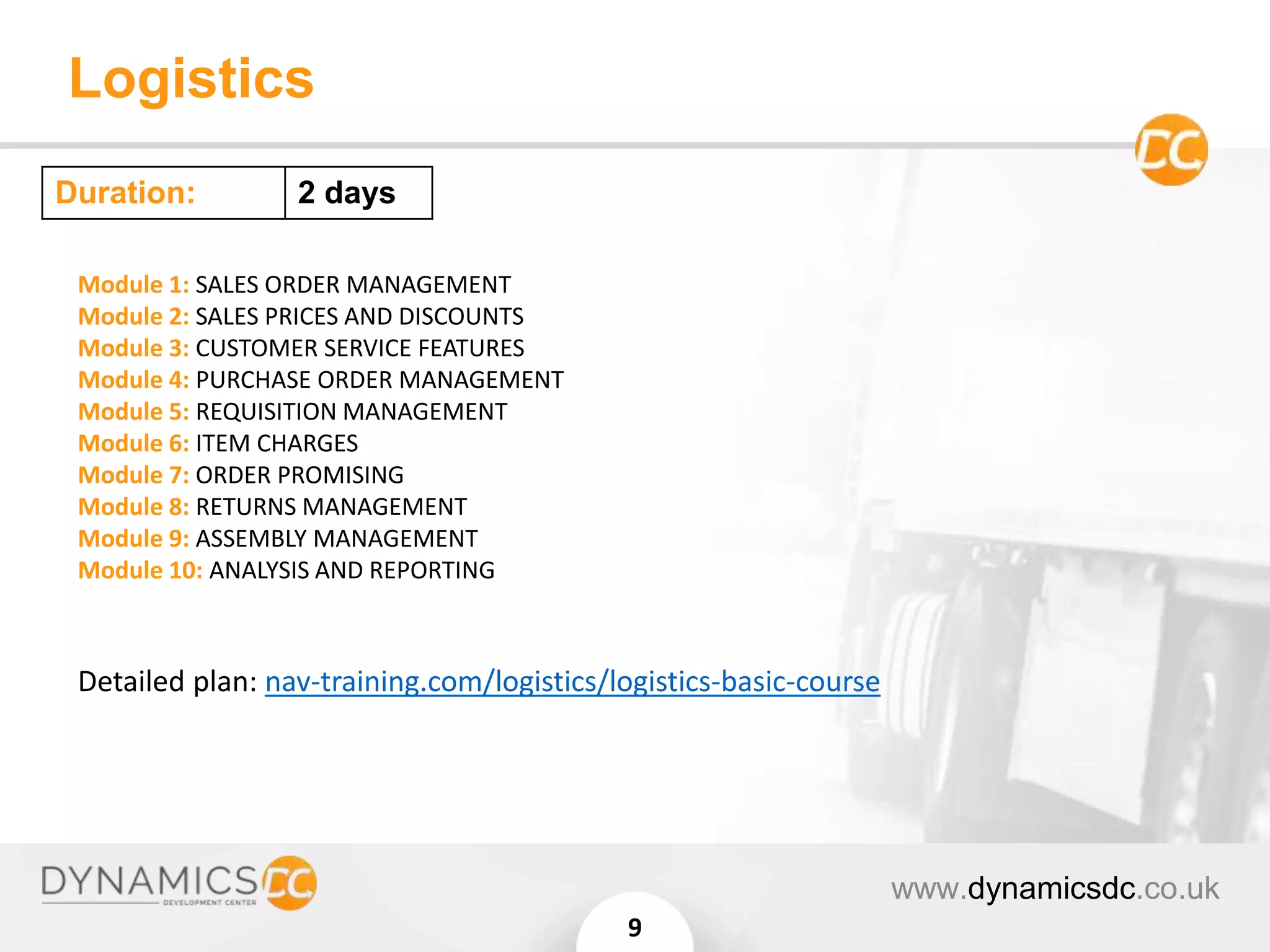 Logistics
www.dynamicsdc.co.uk
9
Module 1: SALES ORDER MANAGEMENT
Module 2: SALES PRICES AND DISCOUNTS
Module 3: CUSTOMER SERVICE FEATURES
Module 4: PURCHASE ORDER MANAGEMENT
Module 5: REQUISITION MANAGEMENT
Module 6: ITEM CHARGES
Module 7: ORDER PROMISING
Module 8: RETURNS MANAGEMENT
Module 9: ASSEMBLY MANAGEMENT
Module 10: ANALYSIS AND REPORTING
Detailed plan: nav-training.com/logistics/logistics-basic-course
Duration: 2 days
 