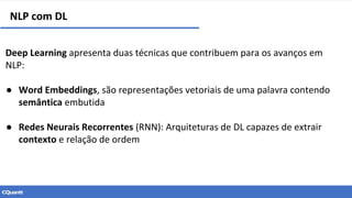 NLP com DL
Deep Learning apresenta duas técnicas que contribuem para os avanços em
NLP:
● Word Embeddings, são representações vetoriais de uma palavra contendo
semântica embutida
● Redes Neurais Recorrentes (RNN): Arquiteturas de DL capazes de extrair
contexto e relação de ordem
 