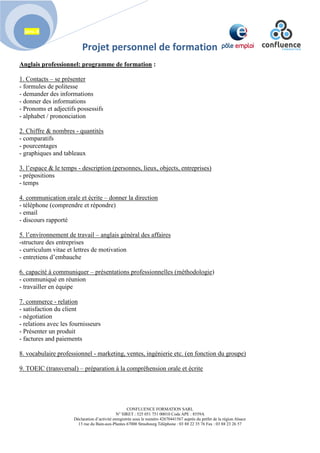 Projet personnel de formation
CONFLUENCE FORMATION SARL
N° SIRET : 525 051 751 00010 Code APE : 8559A
Déclaration d’activité enregistrée sous le numéro 42670441567 auprès du préfet de la région Alsace
13 rue du Bain-aux-Plantes 67000 Strasbourg Téléphone : 03 88 22 35 76 Fax : 03 88 23 26 57
janv. 8
Anglais professionnel: programme de formation :
1. Contacts – se présenter
- formules de politesse
- demander des informations
- donner des informations
- Pronoms et adjectifs possessifs
- alphabet / prononciation
2. Chiffre & nombres - quantités
- comparatifs
- pourcentages
- graphiques and tableaux
3. l’espace & le temps - description (personnes, lieux, objects, entreprises)
- prépositions
- temps
4. communication orale et écrite – donner la direction
- téléphone (comprendre et répondre)
- email
- discours rapporté
5. l’environnement de travail – anglais général des affaires
-structure des entreprises
- curriculum vitae et lettres de motivation
- entretiens d’embauche
6. capacité à communiquer – présentations professionnelles (méthodologie)
- communiqué en réunion
- travailler en équipe
7. commerce - relation
- satisfaction du client
- négotiation
- relations avec les fournisseurs
- Présenter un produit
- factures and paiements
8. vocabulaire professionnel - marketing, ventes, ingénierie etc. (en fonction du groupe)
9. TOEIC (transversal) – préparation à la compréhension orale et écrite
 