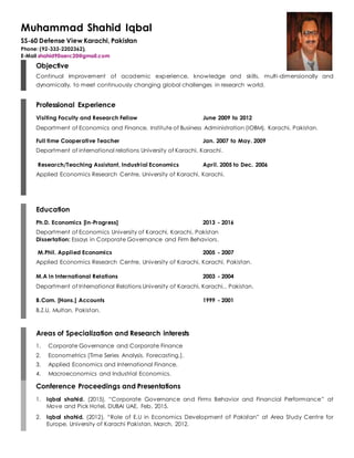 Muhammad Shahid Iqbal
SS-60 Defense View Karachi, Pakistan
Phone: (92-333-2202362),
E-Mail shahid90aerc20@gmail.com
Objective
Continual improvement of academic experience, knowledge and skills, multi-dimensionally and
dynamically, to meet continuously changing global challenges in research world.
Professional Experience
Visiting Faculty and Research Fellow June 2009 to 2012
Department of Economics and Finance, Institute of Business Administration (IOBM), Karachi, Pakistan.
Full time Cooperative Teacher Jan. 2007 to May. 2009
Department of international relations University of Karachi, Karachi.
Research/Teaching Assistant, Industrial Economics April. 2005 to Dec. 2006
Applied Economics Research Centre, University of Karachi, Karachi.
Education
Ph.D. Economics [in-Progress] 2013 - 2016
Department of Economics University of Karachi, Karachi, Pakistan
Dissertation: Essays in Corporate Governance and Firm Behaviors.
M.Phil. Applied Economics 2005 - 2007
Applied Economics Research Centre, University of Karachi, Karachi, Pakistan.
M.A in International Relations 2003 - 2004
Department of International Relations University of Karachi, Karachi,, Pakistan.
B.Com. [Hons.] Accounts 1999 - 2001
B.Z.U, Multan, Pakistan.
Areas of Specialization and Research interests
1. Corporate Governance and Corporate Finance
2. Econometrics [Time Series Analysis, Forecasting,].
3. Applied Economics and International Finance.
4. Macroeconomics and Industrial Economics.
Conference Proceedings and Presentations
1. Iqbal shahid. (2015), “Corporate Governance and Firms Behavior and Financial Performance” at
Move and Pick Hotel, DUBAI UAE, Feb, 2015.
2. Iqbal shahid. (2012), “Role of E.U in Economics Development of Pakistan” at Area Study Centre for
Europe, University of Karachi Pakistan, March, 2012.
 