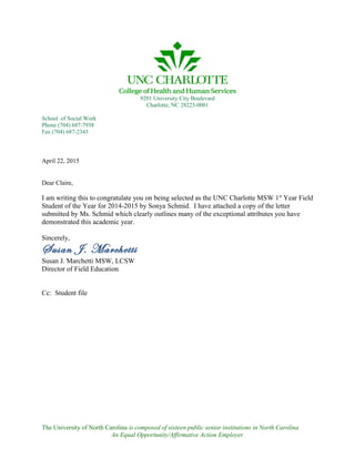 9201 University City Boulevard
Charlotte, NC 28223-0001
School of Social Work
Phone (704) 687-7938
Fax (704) 687-2343
April 22, 2015
Dear Claire,
I am writing this to congratulate you on being selected as the UNC Charlotte MSW 1st
Year Field
Student of the Year for 2014-2015 by Sonya Schmid. I have attached a copy of the letter
submitted by Ms. Schmid which clearly outlines many of the exceptional attributes you have
demonstrated this academic year.
Sincerely,
Susan J. Marchetti
Susan J. Marchetti MSW, LCSW
Director of Field Education
Cc: Student file
The University of North Carolina is composed of sixteen public senior institutions in North Carolina
An Equal Opportunity/Affirmative Action Employer
 