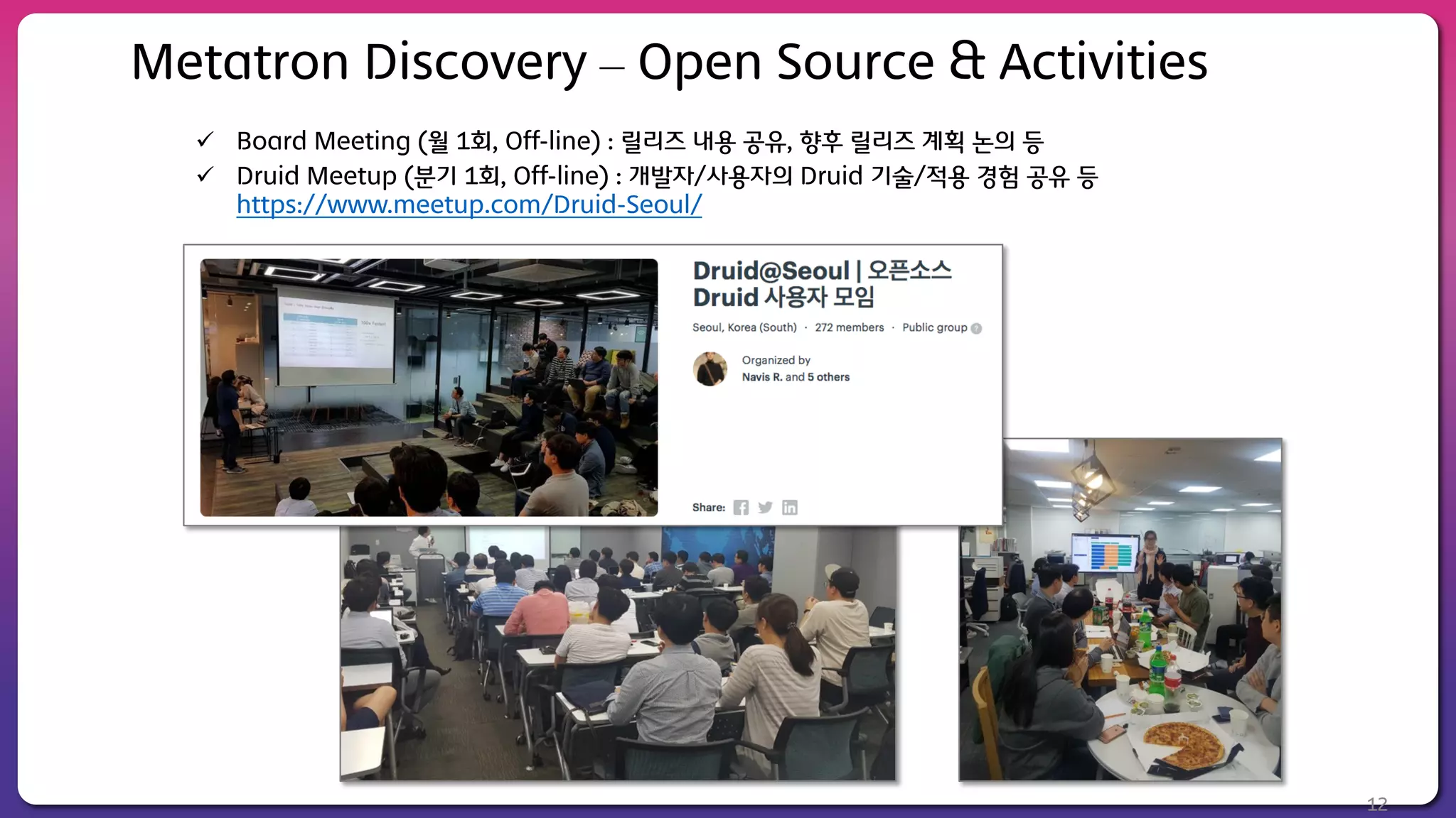 ü Board Meeting (월 1회, Off-line) : 릴리즈 내용 공유, 향후 릴리즈 계획 논의 등
ü Druid Meetup (분기 1회, Off-line) : 개발자/사용자의 Druid 기술/적용 경험 공유 등
https://www.meetup.com/Druid-Seoul/
12
Metatron Discovery – Open Source & Activities
 