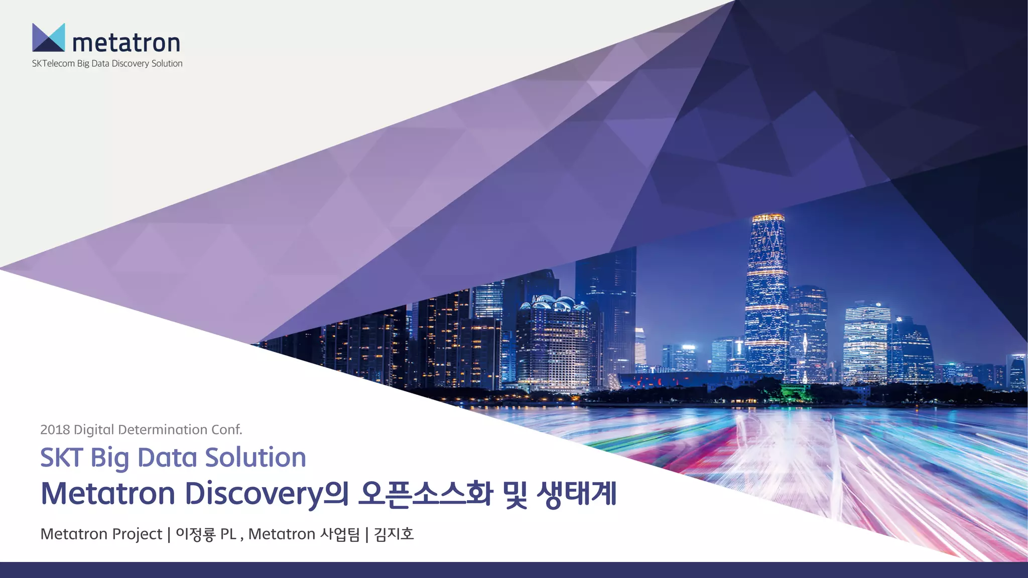 SKT Big Data Solution
Metatron Discovery의 오픈소스화 및 생태계
2018 Digital Determination Conf.
Metatron Project | 이정룡 PL , Metatron 사업팀 | 김지호
 