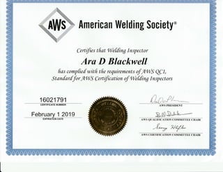 Welding
Certifies tfrat Tletding Inspector
Ara D Blackwell
fras compfiefwitfi tfie requkements ofATilS W1,
Stanfarffor flTil9 Qertification of I,lef[ing Inspectors
16021791
A /l
U^,0.1't
$ociety*Arnsricail
CERTIFICATE NUMBER
February ]1 .2[19ExPtRATi6t't onrp
AWS PRESIDENT
E,!!"s;^i**--AWS QUALTFTCA'I'ION COMMTT'I'EE CHArR
{/j-*-tr. eJy.d-,
AWS CERTIFICATtrON COMMITTEtr CHAIR
 