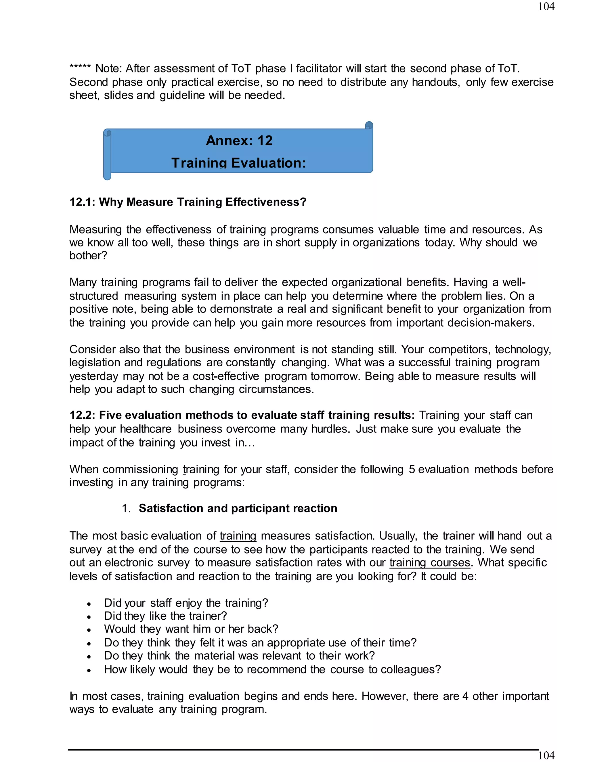 104
104
***** Note: After assessment of ToT phase I facilitator will start the second phase of ToT.
Second phase only practical exercise, so no need to distribute any handouts, only few exercise
sheet, slides and guideline will be needed.
12.1: Why Measure Training Effectiveness?
Measuring the effectiveness of training programs consumes valuable time and resources. As
we know all too well, these things are in short supply in organizations today. Why should we
bother?
Many training programs fail to deliver the expected organizational benefits. Having a well-
structured measuring system in place can help you determine where the problem lies. On a
positive note, being able to demonstrate a real and significant benefit to your organization from
the training you provide can help you gain more resources from important decision-makers.
Consider also that the business environment is not standing still. Your competitors, technology,
legislation and regulations are constantly changing. What was a successful training program
yesterday may not be a cost-effective program tomorrow. Being able to measure results will
help you adapt to such changing circumstances.
12.2: Five evaluation methods to evaluate staff training results: Training your staff can
help your healthcare business overcome many hurdles. Just make sure you evaluate the
impact of the training you invest in…
When commissioning training for your staff, consider the following 5 evaluation methods before
investing in any training programs:
1. Satisfaction and participant reaction
The most basic evaluation of training measures satisfaction. Usually, the trainer will hand out a
survey at the end of the course to see how the participants reacted to the training. We send
out an electronic survey to measure satisfaction rates with our training courses. What specific
levels of satisfaction and reaction to the training are you looking for? It could be:
 Did your staff enjoy the training?
 Did they like the trainer?
 Would they want him or her back?
 Do they think they felt it was an appropriate use of their time?
 Do they think the material was relevant to their work?
 How likely would they be to recommend the course to colleagues?
In most cases, training evaluation begins and ends here. However, there are 4 other important
ways to evaluate any training program.
Annex: 12
Training Evaluation:
 