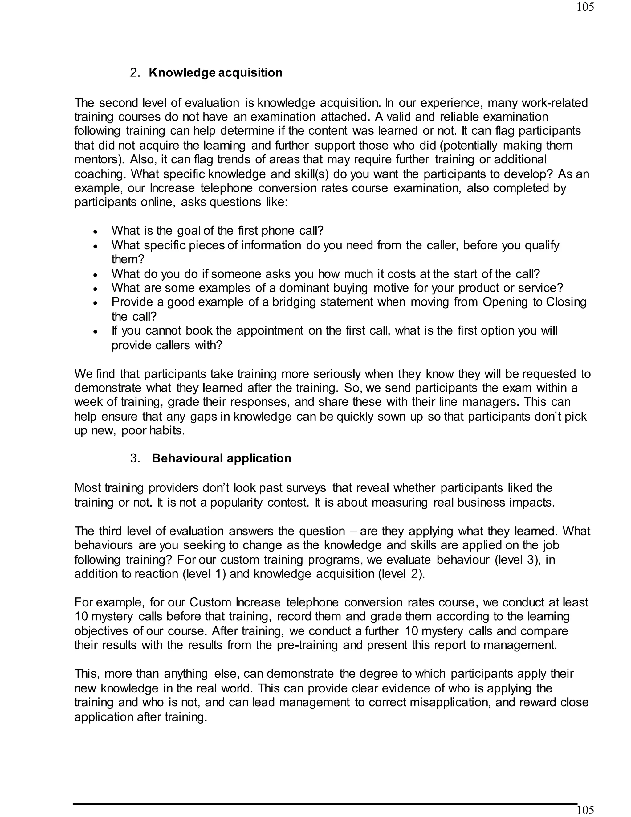 105
105
2. Knowledge acquisition
The second level of evaluation is knowledge acquisition. In our experience, many work-related
training courses do not have an examination attached. A valid and reliable examination
following training can help determine if the content was learned or not. It can flag participants
that did not acquire the learning and further support those who did (potentially making them
mentors). Also, it can flag trends of areas that may require further training or additional
coaching. What specific knowledge and skill(s) do you want the participants to develop? As an
example, our Increase telephone conversion rates course examination, also completed by
participants online, asks questions like:
 What is the goal of the first phone call?
 What specific pieces of information do you need from the caller, before you qualify
them?
 What do you do if someone asks you how much it costs at the start of the call?
 What are some examples of a dominant buying motive for your product or service?
 Provide a good example of a bridging statement when moving from Opening to Closing
the call?
 If you cannot book the appointment on the first call, what is the first option you will
provide callers with?
We find that participants take training more seriously when they know they will be requested to
demonstrate what they learned after the training. So, we send participants the exam within a
week of training, grade their responses, and share these with their line managers. This can
help ensure that any gaps in knowledge can be quickly sown up so that participants don’t pick
up new, poor habits.
3. Behavioural application
Most training providers don’t look past surveys that reveal whether participants liked the
training or not. It is not a popularity contest. It is about measuring real business impacts.
The third level of evaluation answers the question – are they applying what they learned. What
behaviours are you seeking to change as the knowledge and skills are applied on the job
following training? For our custom training programs, we evaluate behaviour (level 3), in
addition to reaction (level 1) and knowledge acquisition (level 2).
For example, for our Custom Increase telephone conversion rates course, we conduct at least
10 mystery calls before that training, record them and grade them according to the learning
objectives of our course. After training, we conduct a further 10 mystery calls and compare
their results with the results from the pre-training and present this report to management.
This, more than anything else, can demonstrate the degree to which participants apply their
new knowledge in the real world. This can provide clear evidence of who is applying the
training and who is not, and can lead management to correct misapplication, and reward close
application after training.
 