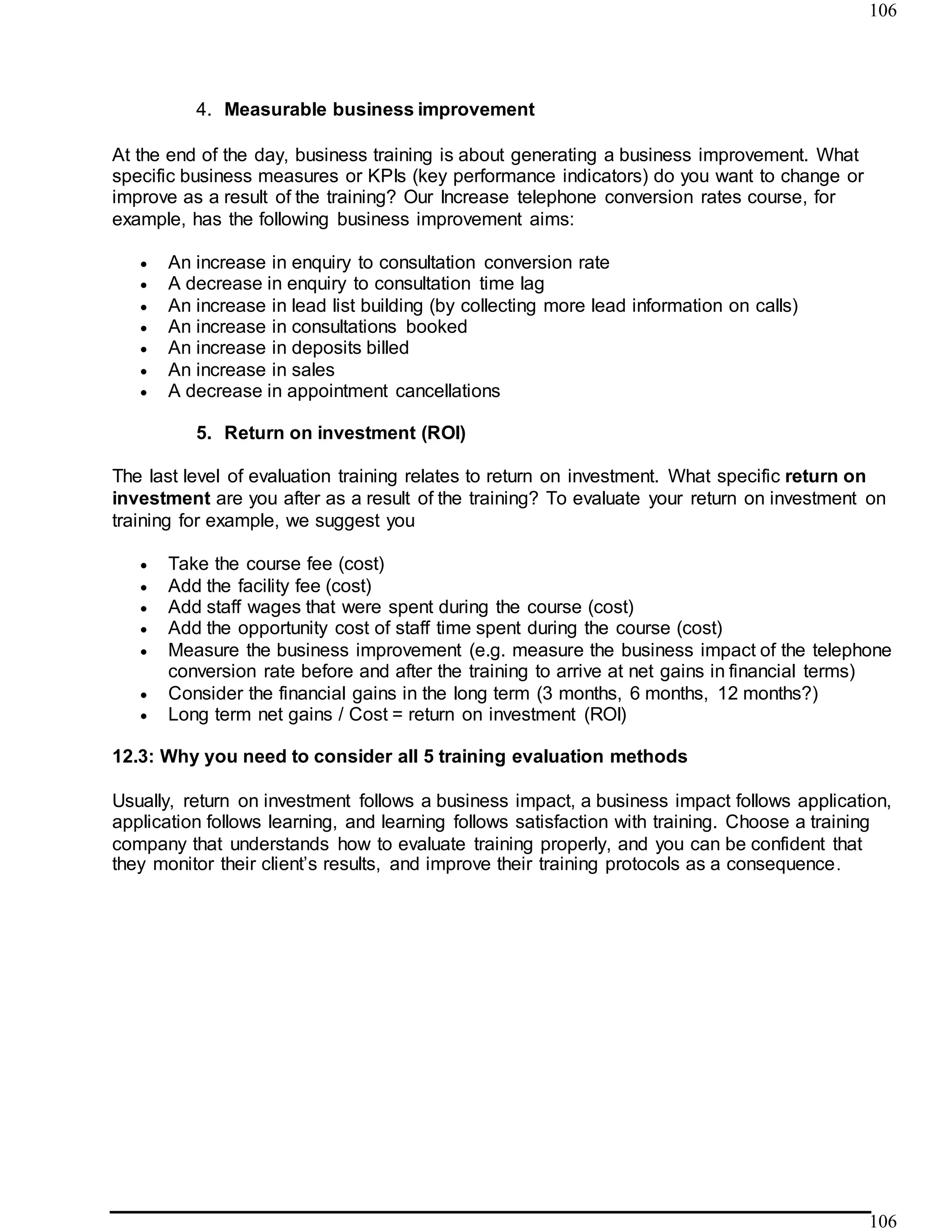 106
106
4. Measurable business improvement
At the end of the day, business training is about generating a business improvement. What
specific business measures or KPIs (key performance indicators) do you want to change or
improve as a result of the training? Our Increase telephone conversion rates course, for
example, has the following business improvement aims:
 An increase in enquiry to consultation conversion rate
 A decrease in enquiry to consultation time lag
 An increase in lead list building (by collecting more lead information on calls)
 An increase in consultations booked
 An increase in deposits billed
 An increase in sales
 A decrease in appointment cancellations
5. Return on investment (ROI)
The last level of evaluation training relates to return on investment. What specific return on
investment are you after as a result of the training? To evaluate your return on investment on
training for example, we suggest you
 Take the course fee (cost)
 Add the facility fee (cost)
 Add staff wages that were spent during the course (cost)
 Add the opportunity cost of staff time spent during the course (cost)
 Measure the business improvement (e.g. measure the business impact of the telephone
conversion rate before and after the training to arrive at net gains in financial terms)
 Consider the financial gains in the long term (3 months, 6 months, 12 months?)
 Long term net gains / Cost = return on investment (ROI)
12.3: Why you need to consider all 5 training evaluation methods
Usually, return on investment follows a business impact, a business impact follows application,
application follows learning, and learning follows satisfaction with training. Choose a training
company that understands how to evaluate training properly, and you can be confident that
they monitor their client’s results, and improve their training protocols as a consequence.
 
