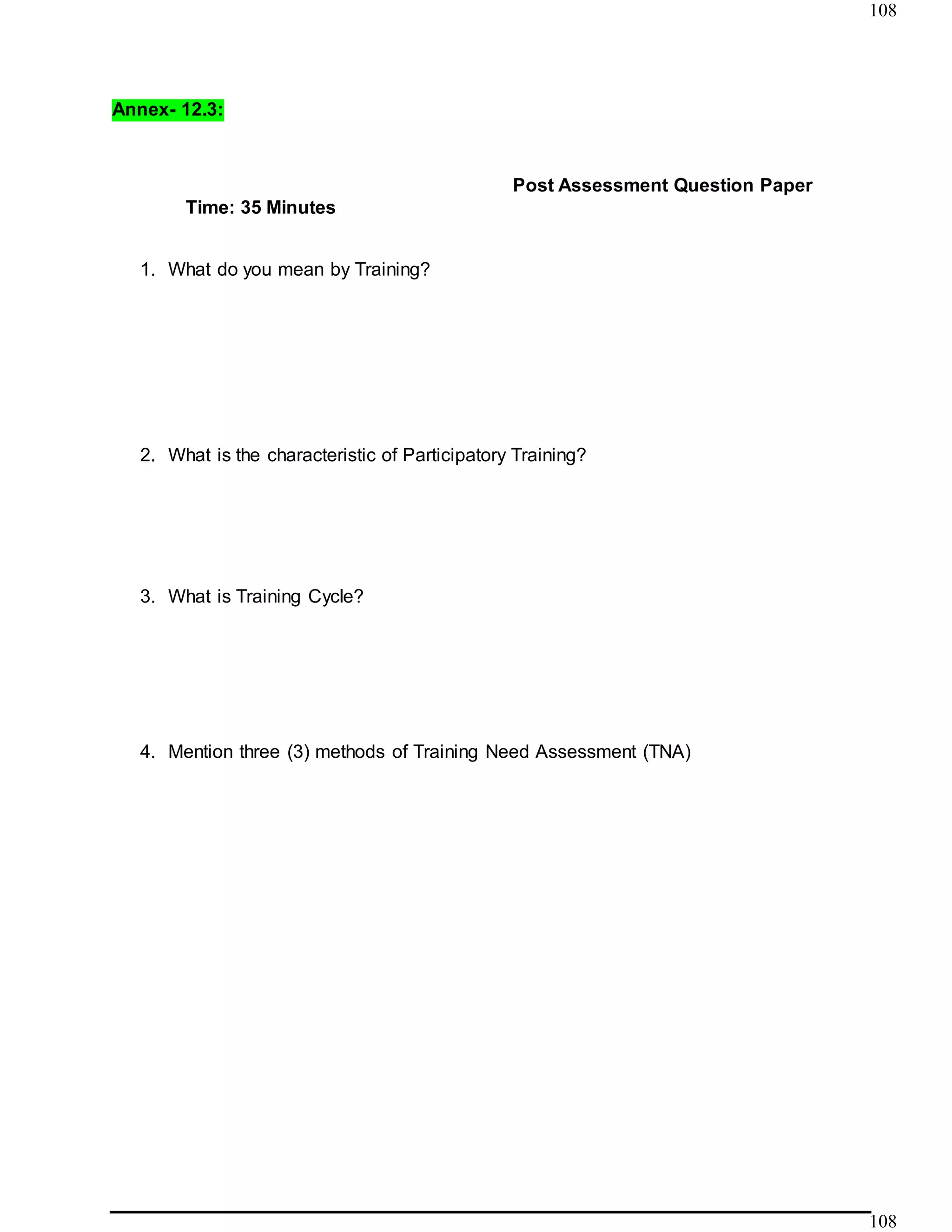 108
108
Annex- 12.3:
Time: 35 Minutes
Post Assessment Question Paper
1. What do you mean by Training?
2. What is the characteristic of Participatory Training?
3. What is Training Cycle?
4. Mention three (3) methods of Training Need Assessment (TNA)
 