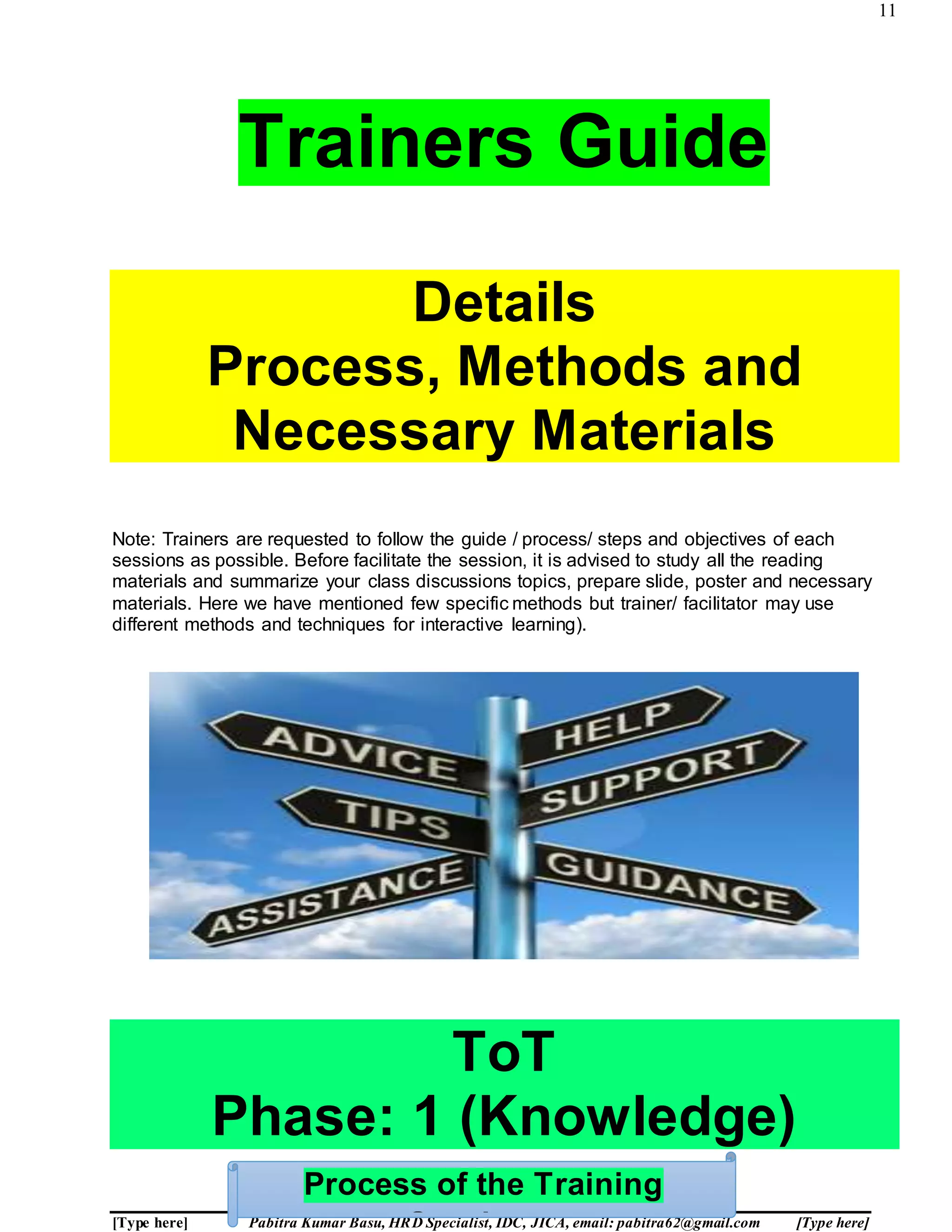 11
[Type here] Pabitra Kumar Basu, HRD Specialist, IDC, JICA, email: pabitra62@gmail.com [Type here]
Trainers Guide
Details
Process, Methods and
Necessary Materials
Note: Trainers are requested to follow the guide / process/ steps and objectives of each
sessions as possible. Before facilitate the session, it is advised to study all the reading
materials and summarize your class discussions topics, prepare slide, poster and necessary
materials. Here we have mentioned few specific methods but trainer/ facilitator may use
different methods and techniques for interactive learning).
ToT
Phase: 1 (Knowledge)
Process of the Training
 