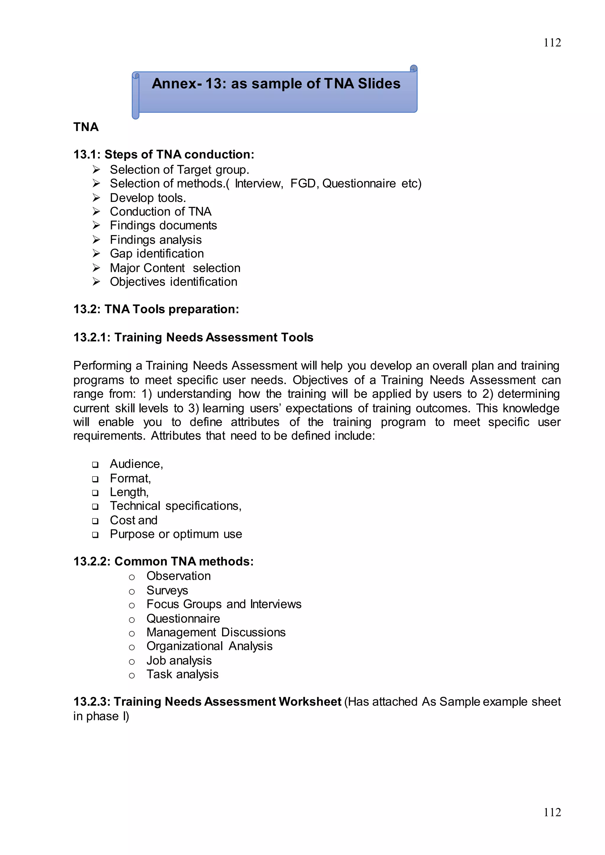 112
112
TNA
13.1: Steps of TNA conduction:
 Selection of Target group.
 Selection of methods.( Interview, FGD, Questionnaire etc)
 Develop tools.
 Conduction of TNA
 Findings documents
 Findings analysis
 Gap identification
 Major Content selection
 Objectives identification
13.2: TNA Tools preparation:
13.2.1: Training Needs Assessment Tools
Performing a Training Needs Assessment will help you develop an overall plan and training
programs to meet specific user needs. Objectives of a Training Needs Assessment can
range from: 1) understanding how the training will be applied by users to 2) determining
current skill levels to 3) learning users’ expectations of training outcomes. This knowledge
will enable you to define attributes of the training program to meet specific user
requirements. Attributes that need to be defined include:
 Audience,
 Format,
 Length,
 Technical specifications,
 Cost and
 Purpose or optimum use
13.2.2: Common TNA methods:
o Observation
o Surveys
o Focus Groups and Interviews
o Questionnaire
o Management Discussions
o Organizational Analysis
o Job analysis
o Task analysis
13.2.3: Training Needs Assessment Worksheet (Has attached As Sample example sheet
in phase I)
Annex- 13: as sample of TNA Slides
 