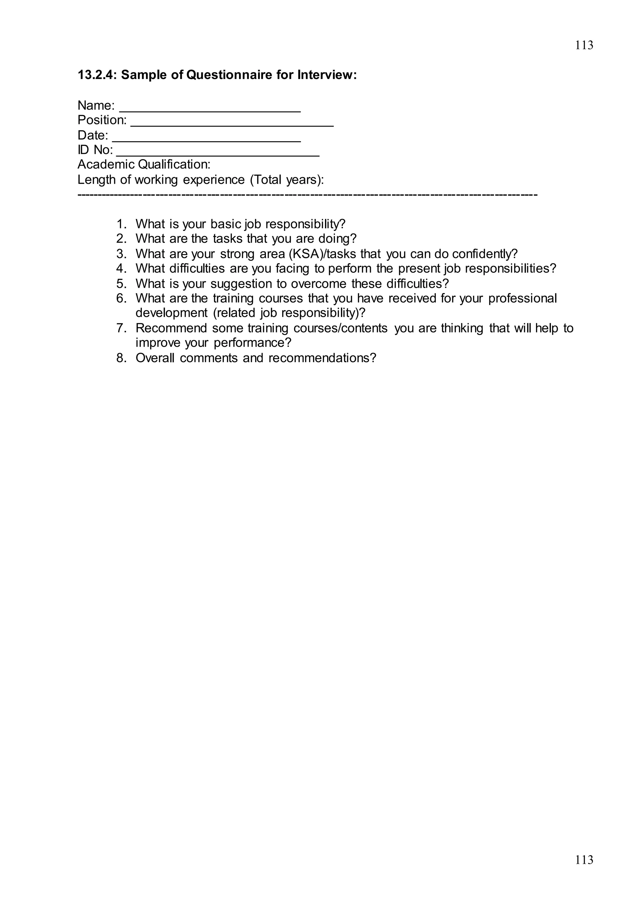 113
113
13.2.4: Sample of Questionnaire for Interview:
Name: _________________________
Position: ____________________________
Date: __________________________
ID No: ____________________________
Academic Qualification:
Length of working experience (Total years):
------------------------------------------------------------------------------------------------------------
1. What is your basic job responsibility?
2. What are the tasks that you are doing?
3. What are your strong area (KSA)/tasks that you can do confidently?
4. What difficulties are you facing to perform the present job responsibilities?
5. What is your suggestion to overcome these difficulties?
6. What are the training courses that you have received for your professional
development (related job responsibility)?
7. Recommend some training courses/contents you are thinking that will help to
improve your performance?
8. Overall comments and recommendations?
 