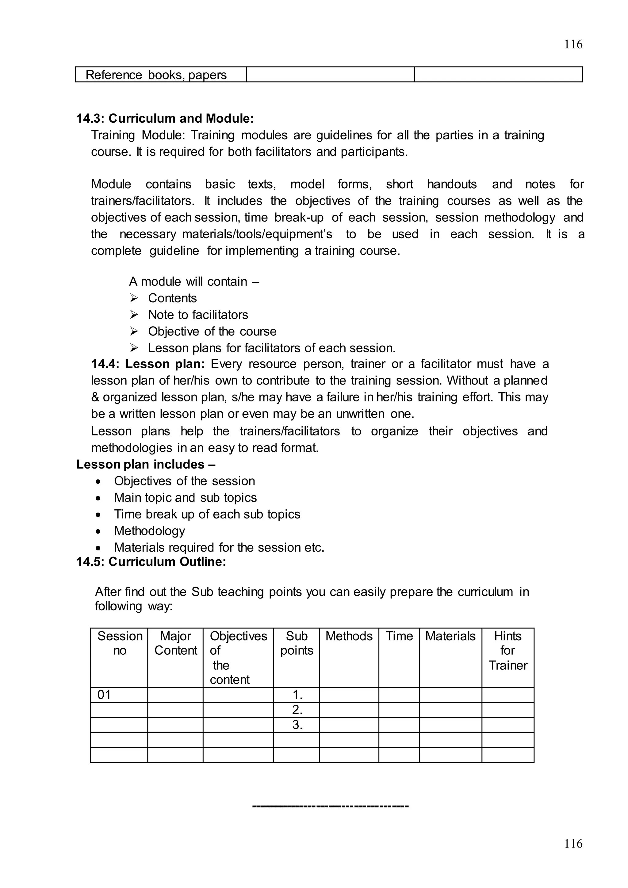 116
116
Reference books, papers
14.3: Curriculum and Module:
Training Module: Training modules are guidelines for all the parties in a training
course. It is required for both facilitators and participants.
Module contains basic texts, model forms, short handouts and notes for
trainers/facilitators. It includes the objectives of the training courses as well as the
objectives of each session, time break-up of each session, session methodology and
the necessary materials/tools/equipment’s to be used in each session. It is a
complete guideline for implementing a training course.
A module will contain –
 Contents
 Note to facilitators
 Objective of the course
 Lesson plans for facilitators of each session.
14.4: Lesson plan: Every resource person, trainer or a facilitator must have a
lesson plan of her/his own to contribute to the training session. Without a planned
& organized lesson plan, s/he may have a failure in her/his training effort. This may
be a written lesson plan or even may be an unwritten one.
Lesson plans help the trainers/facilitators to organize their objectives and
methodologies in an easy to read format.
Lesson plan includes –
 Objectives of the session
 Main topic and sub topics
 Time break up of each sub topics
 Methodology
 Materials required for the session etc.
14.5: Curriculum Outline:
After find out the Sub teaching points you can easily prepare the curriculum in
following way:
--------------------------------------
Session
no
Major
Content
Objectives
of
the
content
Sub
points
Methods Time Materials Hints
for
Trainer
01 1.
2.
3.
 