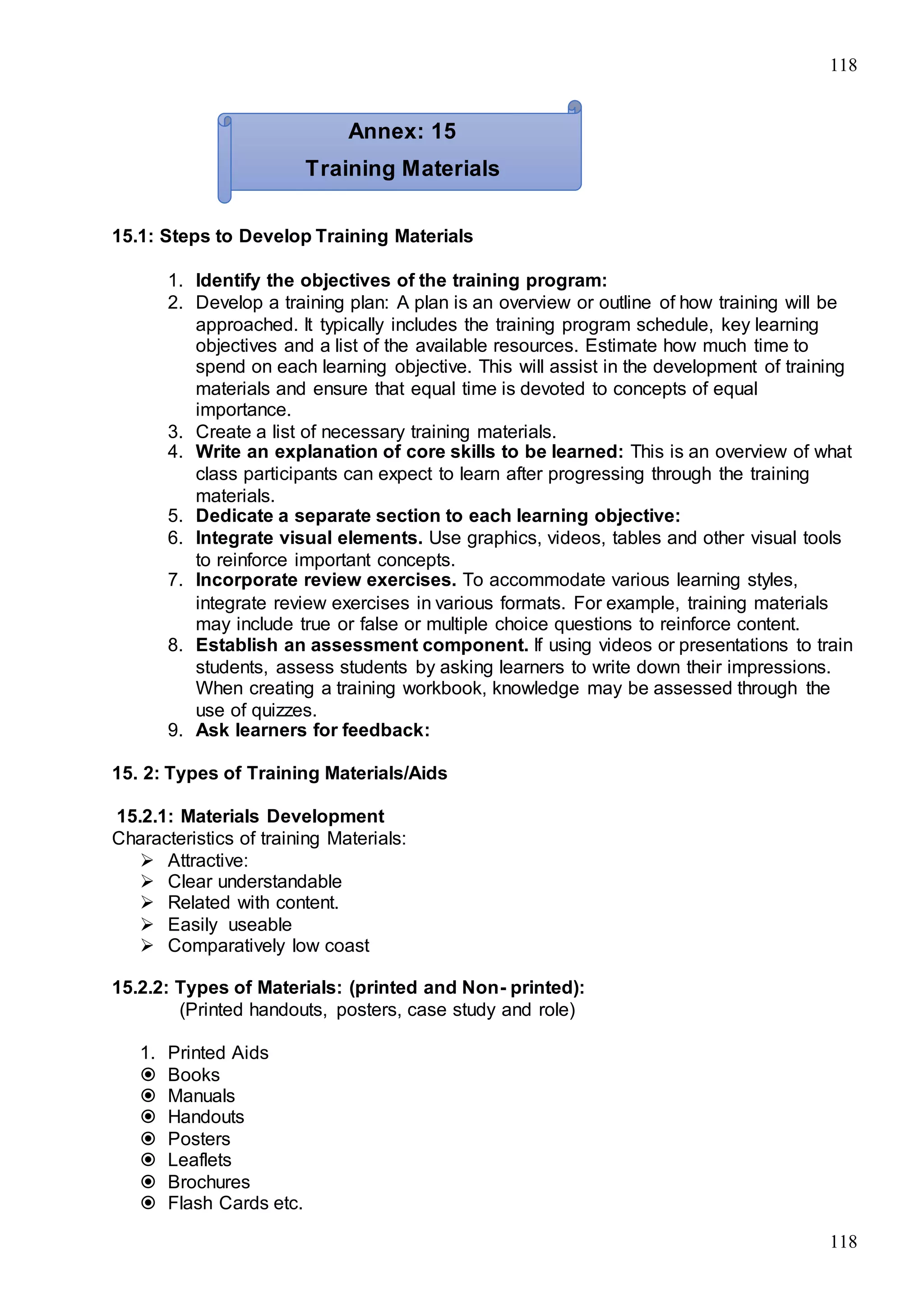 118
118
15.1: Steps to Develop Training Materials
1. Identify the objectives of the training program:
2. Develop a training plan: A plan is an overview or outline of how training will be
approached. It typically includes the training program schedule, key learning
objectives and a list of the available resources. Estimate how much time to
spend on each learning objective. This will assist in the development of training
materials and ensure that equal time is devoted to concepts of equal
importance.
3. Create a list of necessary training materials.
4. Write an explanation of core skills to be learned: This is an overview of what
class participants can expect to learn after progressing through the training
materials.
5. Dedicate a separate section to each learning objective:
6. Integrate visual elements. Use graphics, videos, tables and other visual tools
to reinforce important concepts.
7. Incorporate review exercises. To accommodate various learning styles,
integrate review exercises in various formats. For example, training materials
may include true or false or multiple choice questions to reinforce content.
8. Establish an assessment component. If using videos or presentations to train
students, assess students by asking learners to write down their impressions.
When creating a training workbook, knowledge may be assessed through the
use of quizzes.
9. Ask learners for feedback:
15. 2: Types of Training Materials/Aids
15.2.1: Materials Development
Characteristics of training Materials:
 Attractive:
 Clear understandable
 Related with content.
 Easily useable
 Comparatively low coast
15.2.2: Types of Materials: (printed and Non- printed):
(Printed handouts, posters, case study and role)
1. Printed Aids
 Books
 Manuals
 Handouts
 Posters
 Leaflets
 Brochures
 Flash Cards etc.
Annex: 15
Training Materials
 