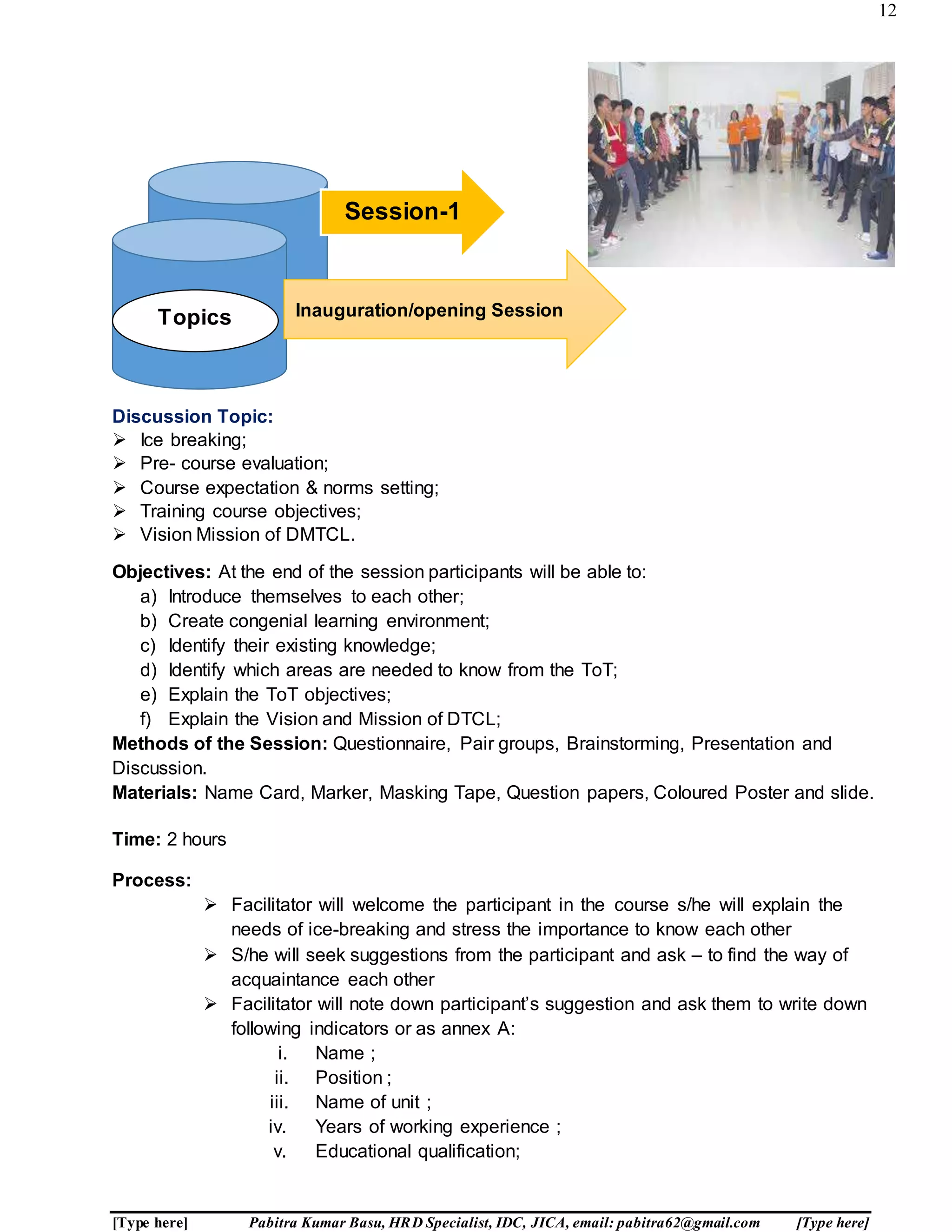12
[Type here] Pabitra Kumar Basu, HRD Specialist, IDC, JICA, email: pabitra62@gmail.com [Type here]
Discussion Topic:
 Ice breaking;
 Pre- course evaluation;
 Course expectation & norms setting;
 Training course objectives;
 Vision Mission of DMTCL.
Objectives: At the end of the session participants will be able to:
a) Introduce themselves to each other;
b) Create congenial learning environment;
c) Identify their existing knowledge;
d) Identify which areas are needed to know from the ToT;
e) Explain the ToT objectives;
f) Explain the Vision and Mission of DTCL;
Methods of the Session: Questionnaire, Pair groups, Brainstorming, Presentation and
Discussion.
Materials: Name Card, Marker, Masking Tape, Question papers, Coloured Poster and slide.
Time: 2 hours
Process:
 Facilitator will welcome the participant in the course s/he will explain the
needs of ice-breaking and stress the importance to know each other
 S/he will seek suggestions from the participant and ask – to find the way of
acquaintance each other
 Facilitator will note down participant’s suggestion and ask them to write down
following indicators or as annex A:
i. Name ;
ii. Position ;
iii. Name of unit ;
iv. Years of working experience ;
v. Educational qualification;
Session-1
Inauguration/opening SessionTopics
 