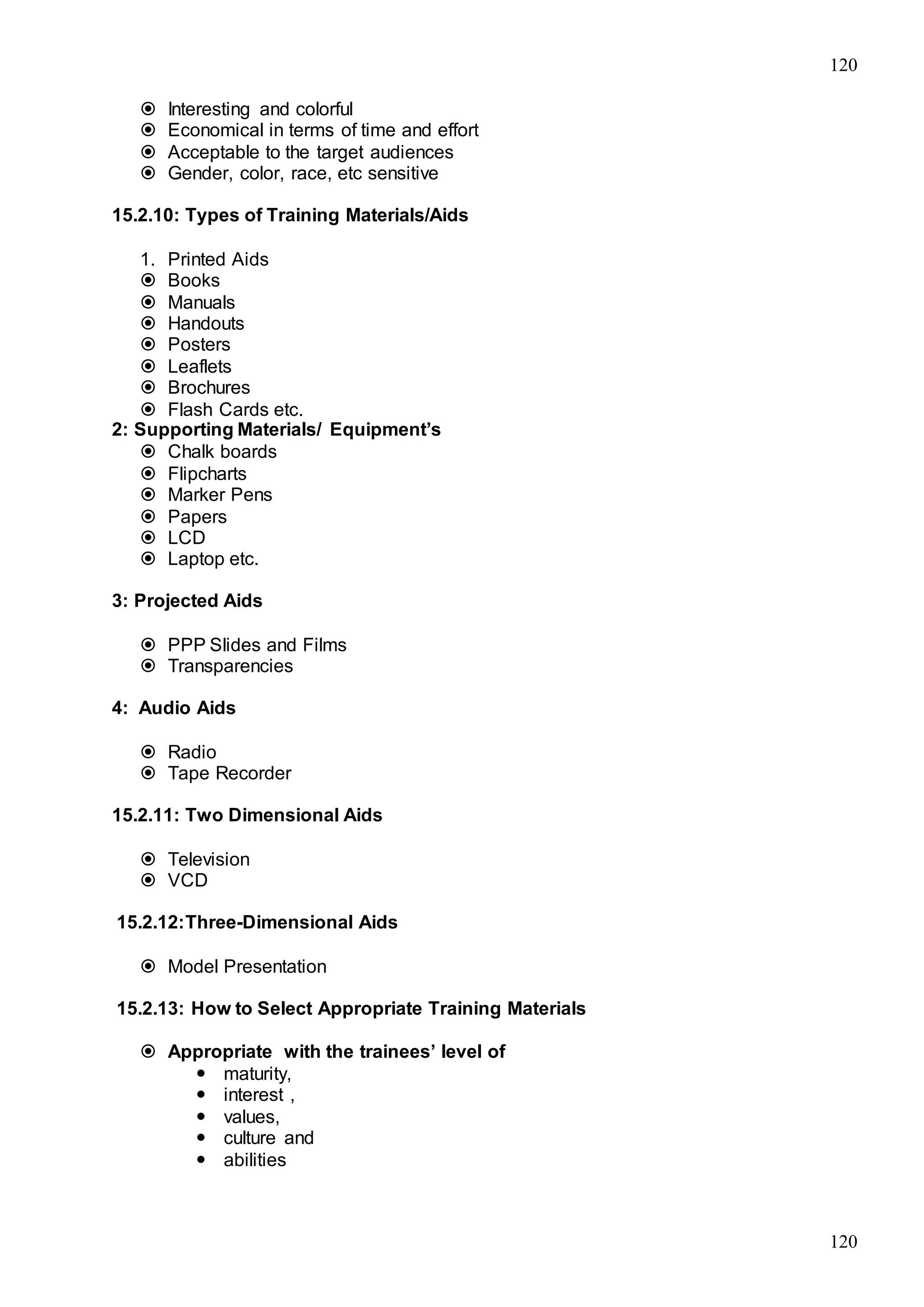 120
120
 Interesting and colorful
 Economical in terms of time and effort
 Acceptable to the target audiences
 Gender, color, race, etc sensitive
15.2.10: Types of Training Materials/Aids
1. Printed Aids
 Books
 Manuals
 Handouts
 Posters
 Leaflets
 Brochures
 Flash Cards etc.
2: Supporting Materials/ Equipment’s
 Chalk boards
 Flipcharts
 Marker Pens
 Papers
 LCD
 Laptop etc.
3: Projected Aids
 PPP Slides and Films
 Transparencies
4: Audio Aids
 Radio
 Tape Recorder
15.2.11: Two Dimensional Aids
 Television
 VCD
15.2.12:Three-Dimensional Aids
 Model Presentation
15.2.13: How to Select Appropriate Training Materials
 Appropriate with the trainees’ level of
 maturity,
 interest ,
 values,
 culture and
 abilities
 