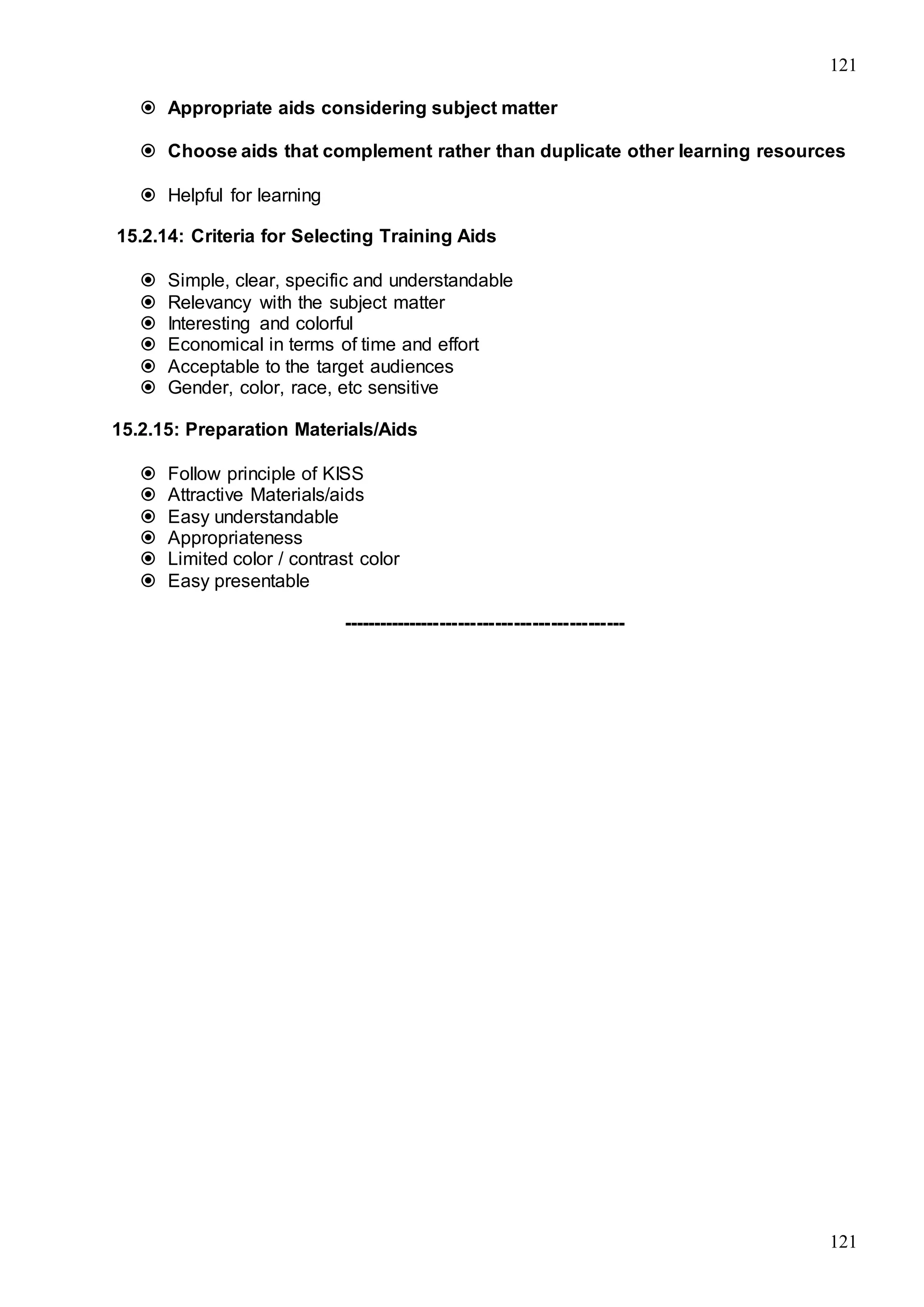 121
121
 Appropriate aids considering subject matter
 Choose aids that complement rather than duplicate other learning resources
 Helpful for learning
15.2.14: Criteria for Selecting Training Aids
 Simple, clear, specific and understandable
 Relevancy with the subject matter
 Interesting and colorful
 Economical in terms of time and effort
 Acceptable to the target audiences
 Gender, color, race, etc sensitive
15.2.15: Preparation Materials/Aids
 Follow principle of KISS
 Attractive Materials/aids
 Easy understandable
 Appropriateness
 Limited color / contrast color
 Easy presentable
----------------------------------------------
 