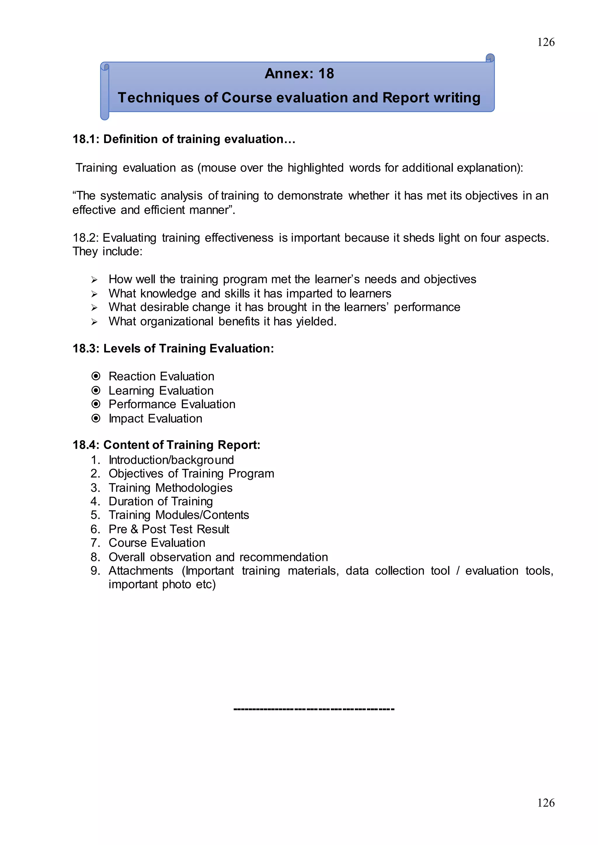 126
126
18.1: Definition of training evaluation…
Training evaluation as (mouse over the highlighted words for additional explanation):
“The systematic analysis of training to demonstrate whether it has met its objectives in an
effective and efficient manner”.
18.2: Evaluating training effectiveness is important because it sheds light on four aspects.
They include:
 How well the training program met the learner’s needs and objectives
 What knowledge and skills it has imparted to learners
 What desirable change it has brought in the learners’ performance
 What organizational benefits it has yielded.
18.3: Levels of Training Evaluation:
 Reaction Evaluation
 Learning Evaluation
 Performance Evaluation
 Impact Evaluation
18.4: Content of Training Report:
1. Introduction/background
2. Objectives of Training Program
3. Training Methodologies
4. Duration of Training
5. Training Modules/Contents
6. Pre & Post Test Result
7. Course Evaluation
8. Overall observation and recommendation
9. Attachments (Important training materials, data collection tool / evaluation tools,
important photo etc)
-----------------------------------------
Annex: 18
Techniques of Course evaluation and Report writing
 