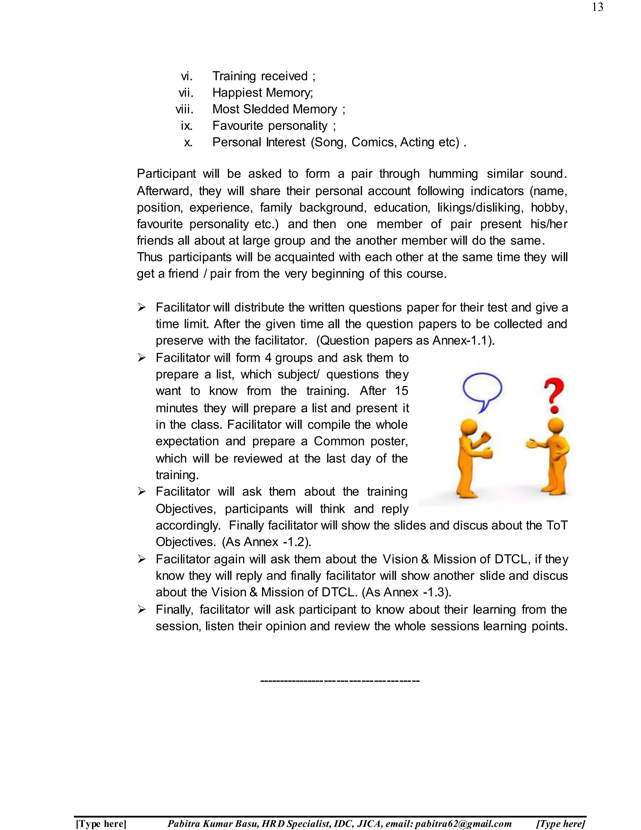 13
[Type here] Pabitra Kumar Basu, HRD Specialist, IDC, JICA, email: pabitra62@gmail.com [Type here]
vi. Training received ;
vii. Happiest Memory;
viii. Most Sledded Memory ;
ix. Favourite personality ;
x. Personal Interest (Song, Comics, Acting etc) .
Participant will be asked to form a pair through humming similar sound.
Afterward, they will share their personal account following indicators (name,
position, experience, family background, education, likings/disliking, hobby,
favourite personality etc.) and then one member of pair present his/her
friends all about at large group and the another member will do the same.
Thus participants will be acquainted with each other at the same time they will
get a friend / pair from the very beginning of this course.
 Facilitator will distribute the written questions paper for their test and give a
time limit. After the given time all the question papers to be collected and
preserve with the facilitator. (Question papers as Annex-1.1).
 Facilitator will form 4 groups and ask them to
prepare a list, which subject/ questions they
want to know from the training. After 15
minutes they will prepare a list and present it
in the class. Facilitator will compile the whole
expectation and prepare a Common poster,
which will be reviewed at the last day of the
training.
 Facilitator will ask them about the training
Objectives, participants will think and reply
accordingly. Finally facilitator will show the slides and discus about the ToT
Objectives. (As Annex -1.2).
 Facilitator again will ask them about the Vision & Mission of DTCL, if they
know they will reply and finally facilitator will show another slide and discus
about the Vision & Mission of DTCL. (As Annex -1.3).
 Finally, facilitator will ask participant to know about their learning from the
session, listen their opinion and review the whole sessions learning points.
---------------------------------------
 