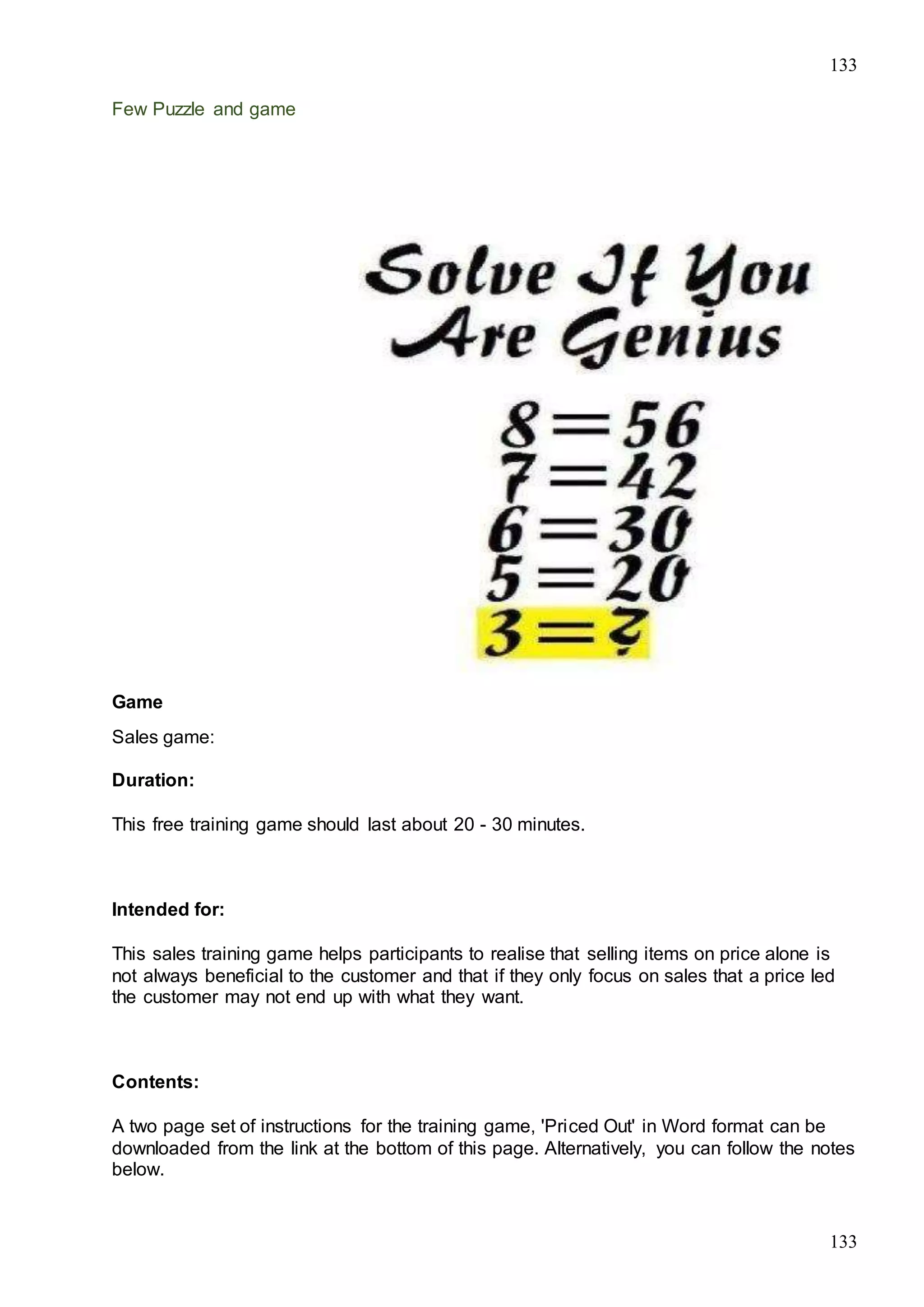 133
133
Few Puzzle and game
Game
Sales game:
Duration:
This free training game should last about 20 - 30 minutes.
Intended for:
This sales training game helps participants to realise that selling items on price alone is
not always beneficial to the customer and that if they only focus on sales that a price led
the customer may not end up with what they want.
Contents:
A two page set of instructions for the training game, 'Priced Out' in Word format can be
downloaded from the link at the bottom of this page. Alternatively, you can follow the notes
below.
 