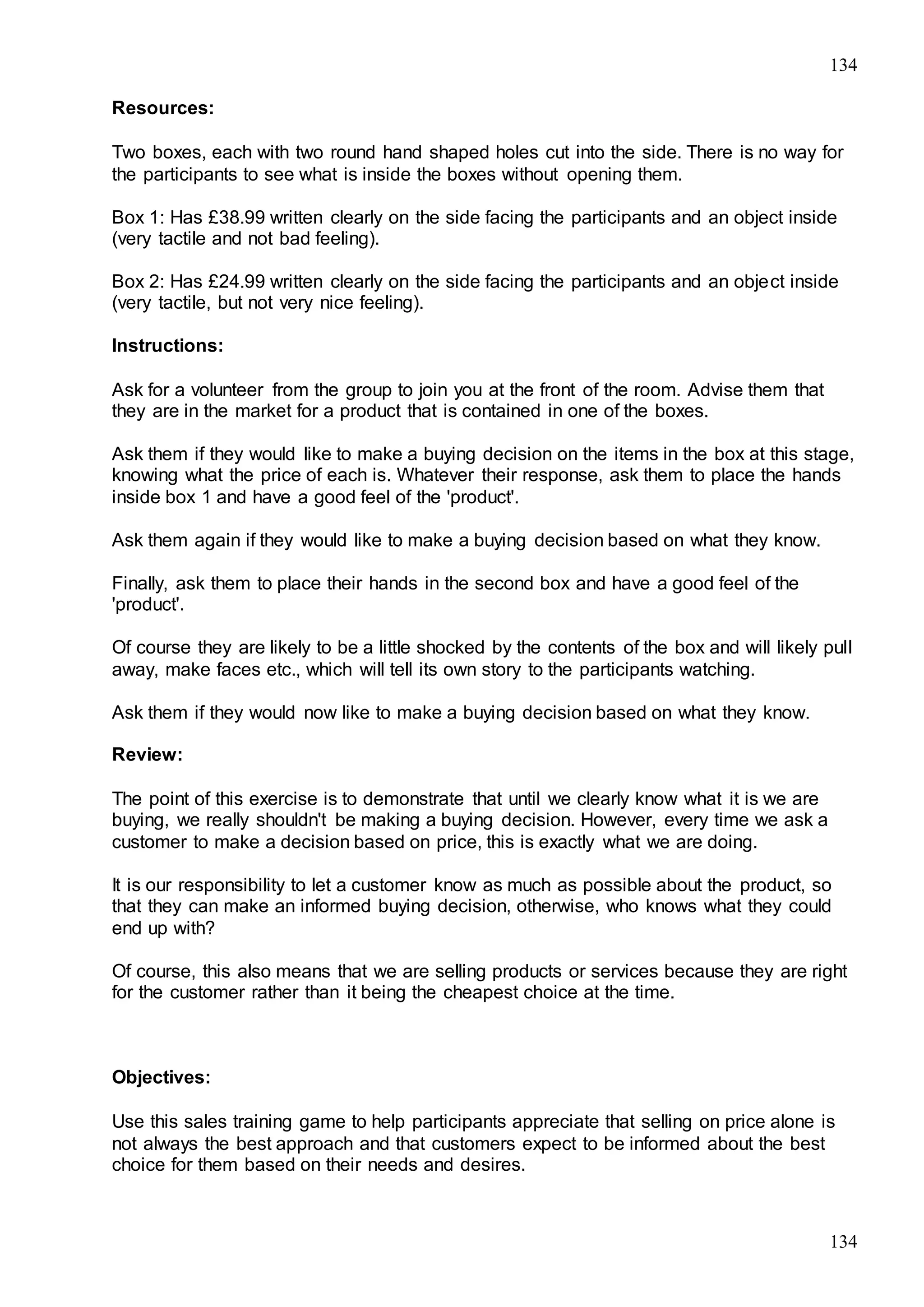 134
134
Resources:
Two boxes, each with two round hand shaped holes cut into the side. There is no way for
the participants to see what is inside the boxes without opening them.
Box 1: Has £38.99 written clearly on the side facing the participants and an object inside
(very tactile and not bad feeling).
Box 2: Has £24.99 written clearly on the side facing the participants and an object inside
(very tactile, but not very nice feeling).
Instructions:
Ask for a volunteer from the group to join you at the front of the room. Advise them that
they are in the market for a product that is contained in one of the boxes.
Ask them if they would like to make a buying decision on the items in the box at this stage,
knowing what the price of each is. Whatever their response, ask them to place the hands
inside box 1 and have a good feel of the 'product'.
Ask them again if they would like to make a buying decision based on what they know.
Finally, ask them to place their hands in the second box and have a good feel of the
'product'.
Of course they are likely to be a little shocked by the contents of the box and will likely pull
away, make faces etc., which will tell its own story to the participants watching.
Ask them if they would now like to make a buying decision based on what they know.
Review:
The point of this exercise is to demonstrate that until we clearly know what it is we are
buying, we really shouldn't be making a buying decision. However, every time we ask a
customer to make a decision based on price, this is exactly what we are doing.
It is our responsibility to let a customer know as much as possible about the product, so
that they can make an informed buying decision, otherwise, who knows what they could
end up with?
Of course, this also means that we are selling products or services because they are right
for the customer rather than it being the cheapest choice at the time.
Objectives:
Use this sales training game to help participants appreciate that selling on price alone is
not always the best approach and that customers expect to be informed about the best
choice for them based on their needs and desires.
 