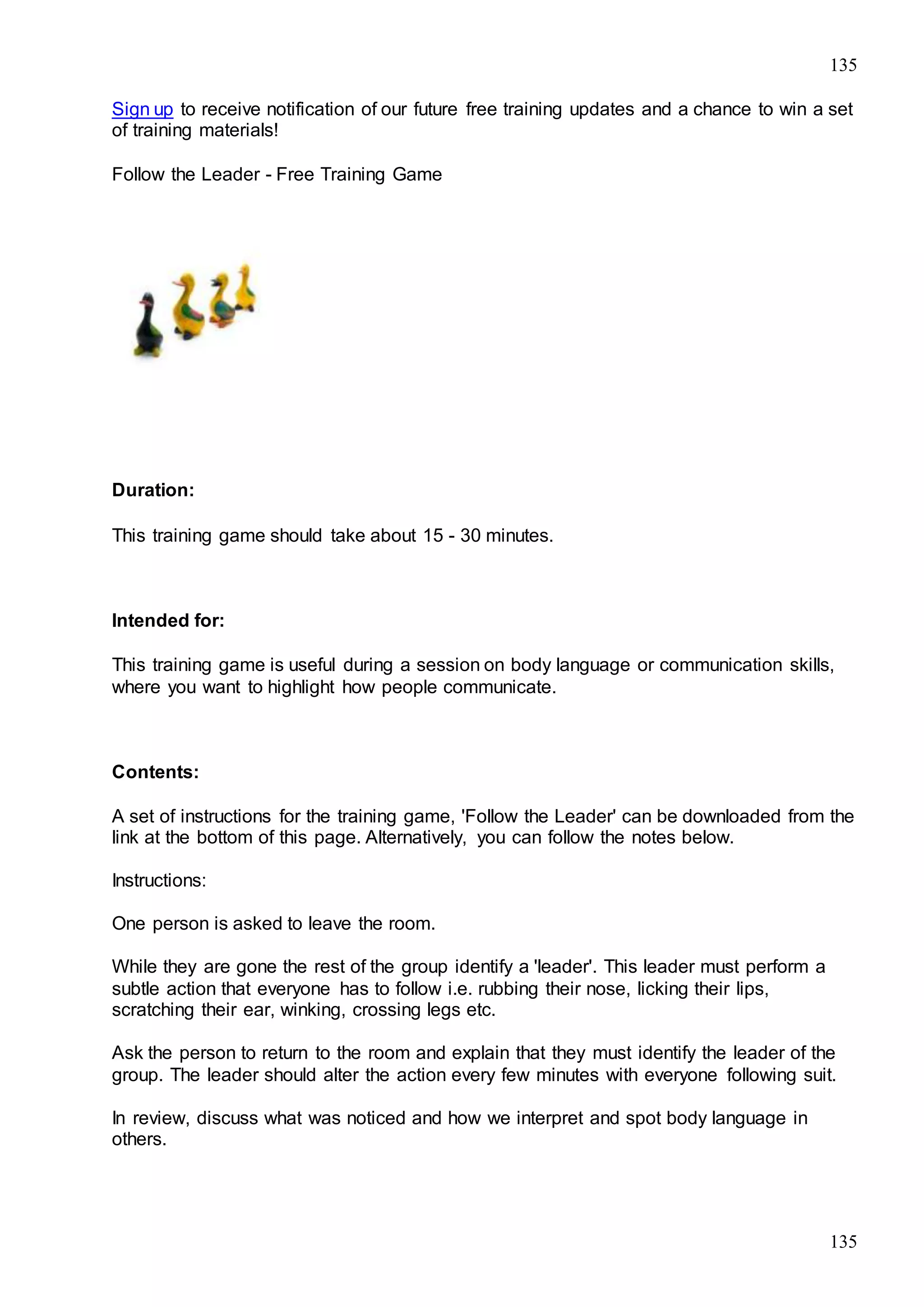 135
135
Sign up to receive notification of our future free training updates and a chance to win a set
of training materials!
Follow the Leader - Free Training Game
Duration:
This training game should take about 15 - 30 minutes.
Intended for:
This training game is useful during a session on body language or communication skills,
where you want to highlight how people communicate.
Contents:
A set of instructions for the training game, 'Follow the Leader' can be downloaded from the
link at the bottom of this page. Alternatively, you can follow the notes below.
Instructions:
One person is asked to leave the room.
While they are gone the rest of the group identify a 'leader'. This leader must perform a
subtle action that everyone has to follow i.e. rubbing their nose, licking their lips,
scratching their ear, winking, crossing legs etc.
Ask the person to return to the room and explain that they must identify the leader of the
group. The leader should alter the action every few minutes with everyone following suit.
In review, discuss what was noticed and how we interpret and spot body language in
others.
 
