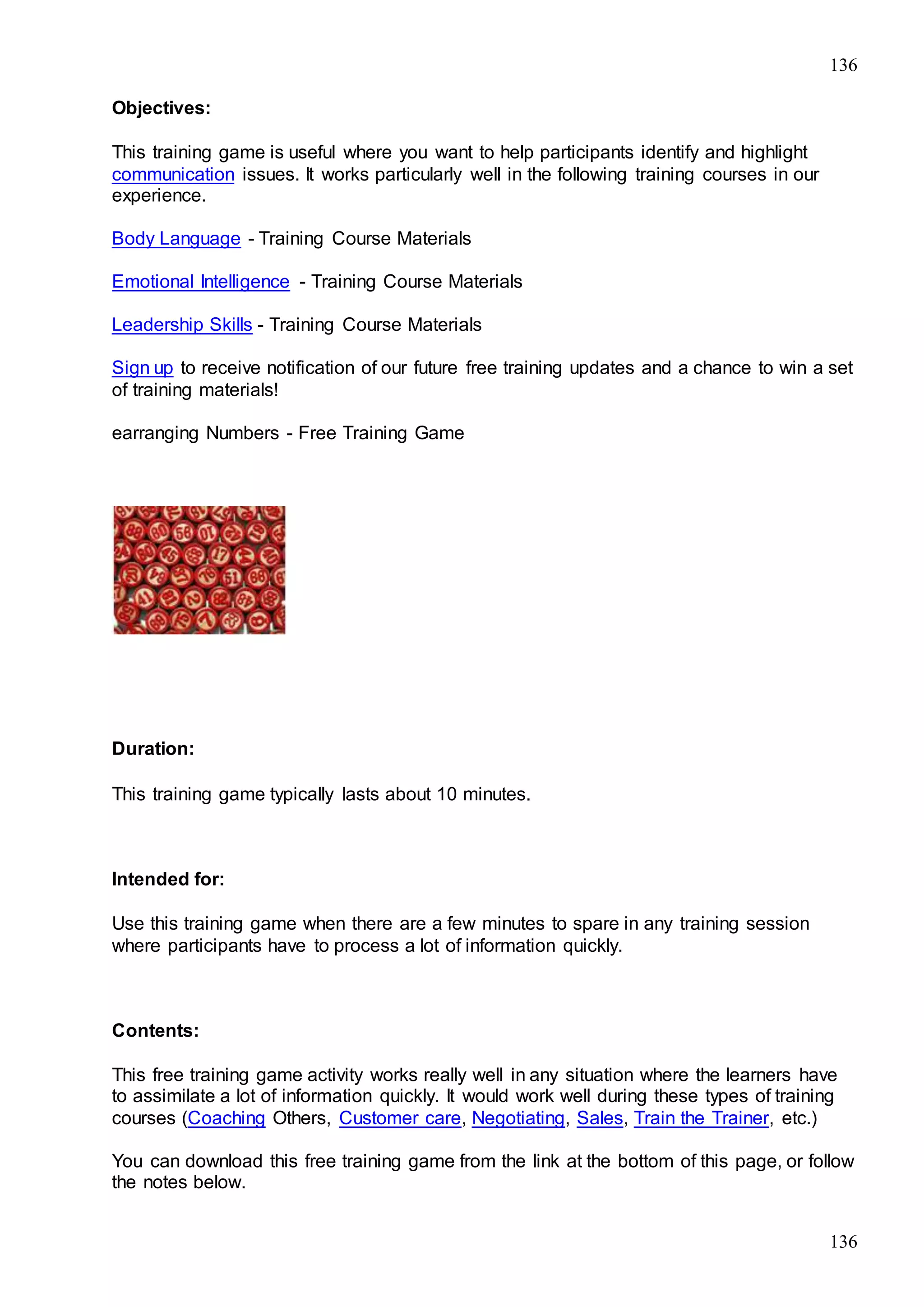 136
136
Objectives:
This training game is useful where you want to help participants identify and highlight
communication issues. It works particularly well in the following training courses in our
experience.
Body Language - Training Course Materials
Emotional Intelligence - Training Course Materials
Leadership Skills - Training Course Materials
Sign up to receive notification of our future free training updates and a chance to win a set
of training materials!
earranging Numbers - Free Training Game
Duration:
This training game typically lasts about 10 minutes.
Intended for:
Use this training game when there are a few minutes to spare in any training session
where participants have to process a lot of information quickly.
Contents:
This free training game activity works really well in any situation where the learners have
to assimilate a lot of information quickly. It would work well during these types of training
courses (Coaching Others, Customer care, Negotiating, Sales, Train the Trainer, etc.)
You can download this free training game from the link at the bottom of this page, or follow
the notes below.
 