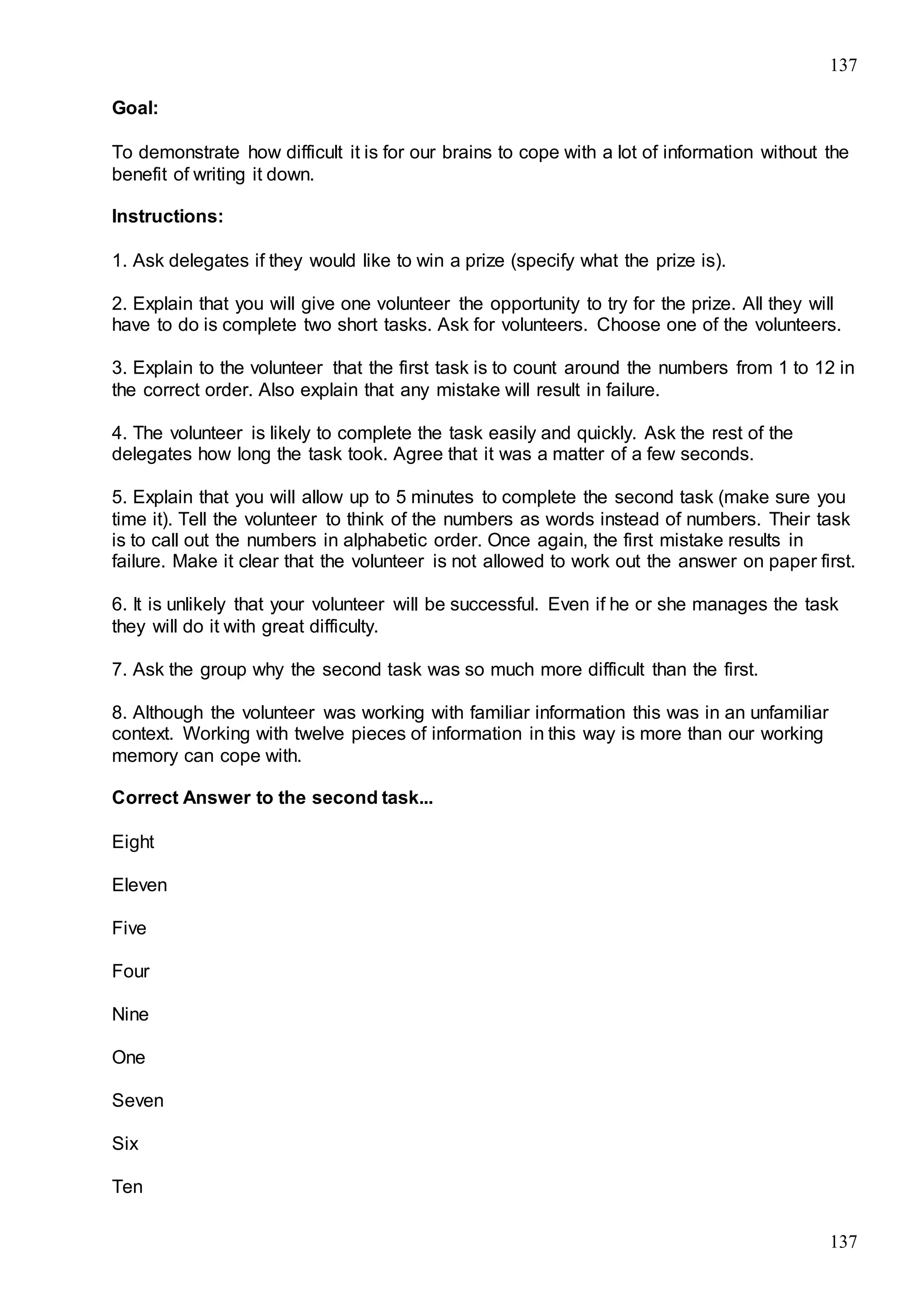 137
137
Goal:
To demonstrate how difficult it is for our brains to cope with a lot of information without the
benefit of writing it down.
Instructions:
1. Ask delegates if they would like to win a prize (specify what the prize is).
2. Explain that you will give one volunteer the opportunity to try for the prize. All they will
have to do is complete two short tasks. Ask for volunteers. Choose one of the volunteers.
3. Explain to the volunteer that the first task is to count around the numbers from 1 to 12 in
the correct order. Also explain that any mistake will result in failure.
4. The volunteer is likely to complete the task easily and quickly. Ask the rest of the
delegates how long the task took. Agree that it was a matter of a few seconds.
5. Explain that you will allow up to 5 minutes to complete the second task (make sure you
time it). Tell the volunteer to think of the numbers as words instead of numbers. Their task
is to call out the numbers in alphabetic order. Once again, the first mistake results in
failure. Make it clear that the volunteer is not allowed to work out the answer on paper first.
6. It is unlikely that your volunteer will be successful. Even if he or she manages the task
they will do it with great difficulty.
7. Ask the group why the second task was so much more difficult than the first.
8. Although the volunteer was working with familiar information this was in an unfamiliar
context. Working with twelve pieces of information in this way is more than our working
memory can cope with.
Correct Answer to the second task...
Eight
Eleven
Five
Four
Nine
One
Seven
Six
Ten
 