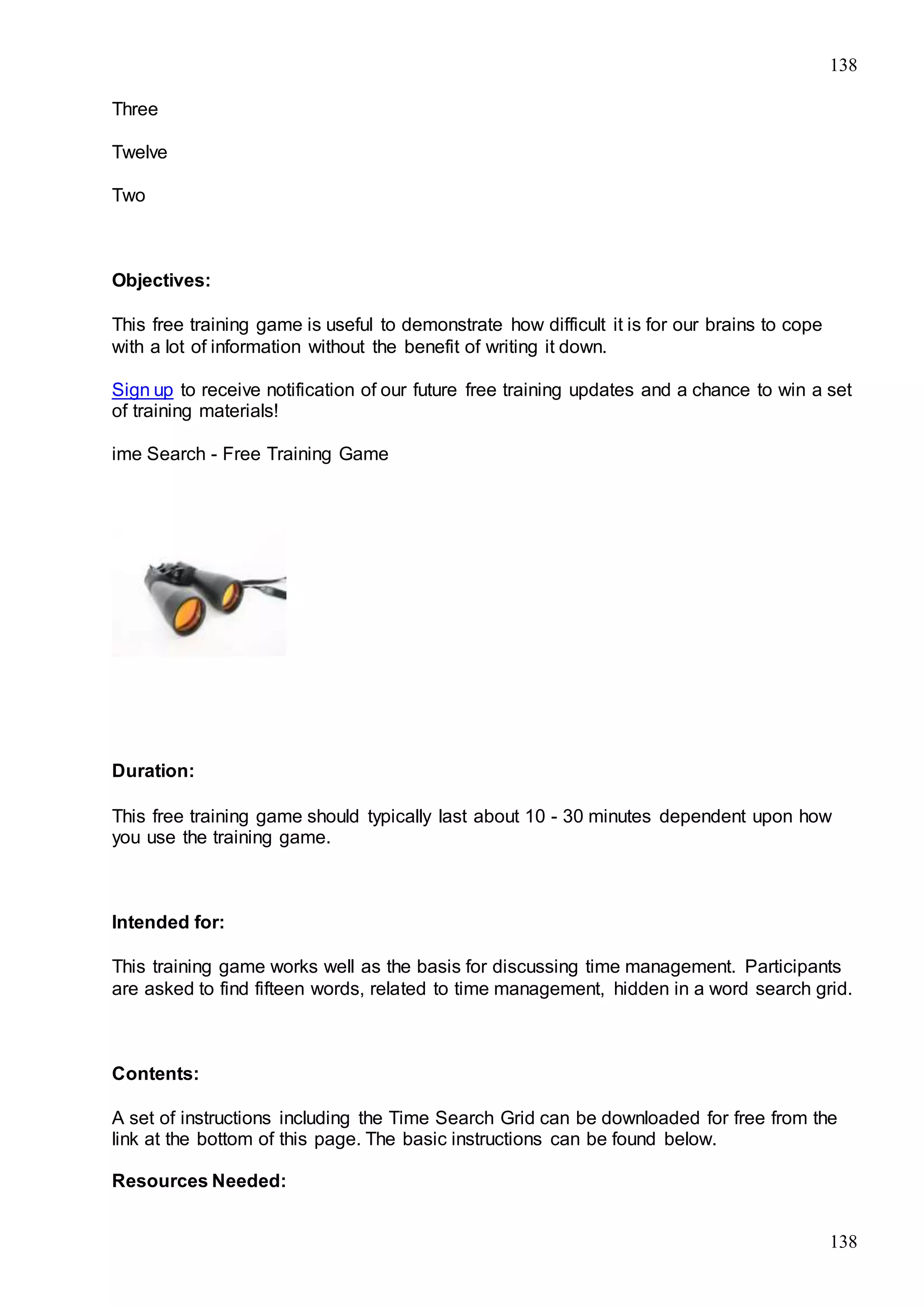 138
138
Three
Twelve
Two
Objectives:
This free training game is useful to demonstrate how difficult it is for our brains to cope
with a lot of information without the benefit of writing it down.
Sign up to receive notification of our future free training updates and a chance to win a set
of training materials!
ime Search - Free Training Game
Duration:
This free training game should typically last about 10 - 30 minutes dependent upon how
you use the training game.
Intended for:
This training game works well as the basis for discussing time management. Participants
are asked to find fifteen words, related to time management, hidden in a word search grid.
Contents:
A set of instructions including the Time Search Grid can be downloaded for free from the
link at the bottom of this page. The basic instructions can be found below.
Resources Needed:
 