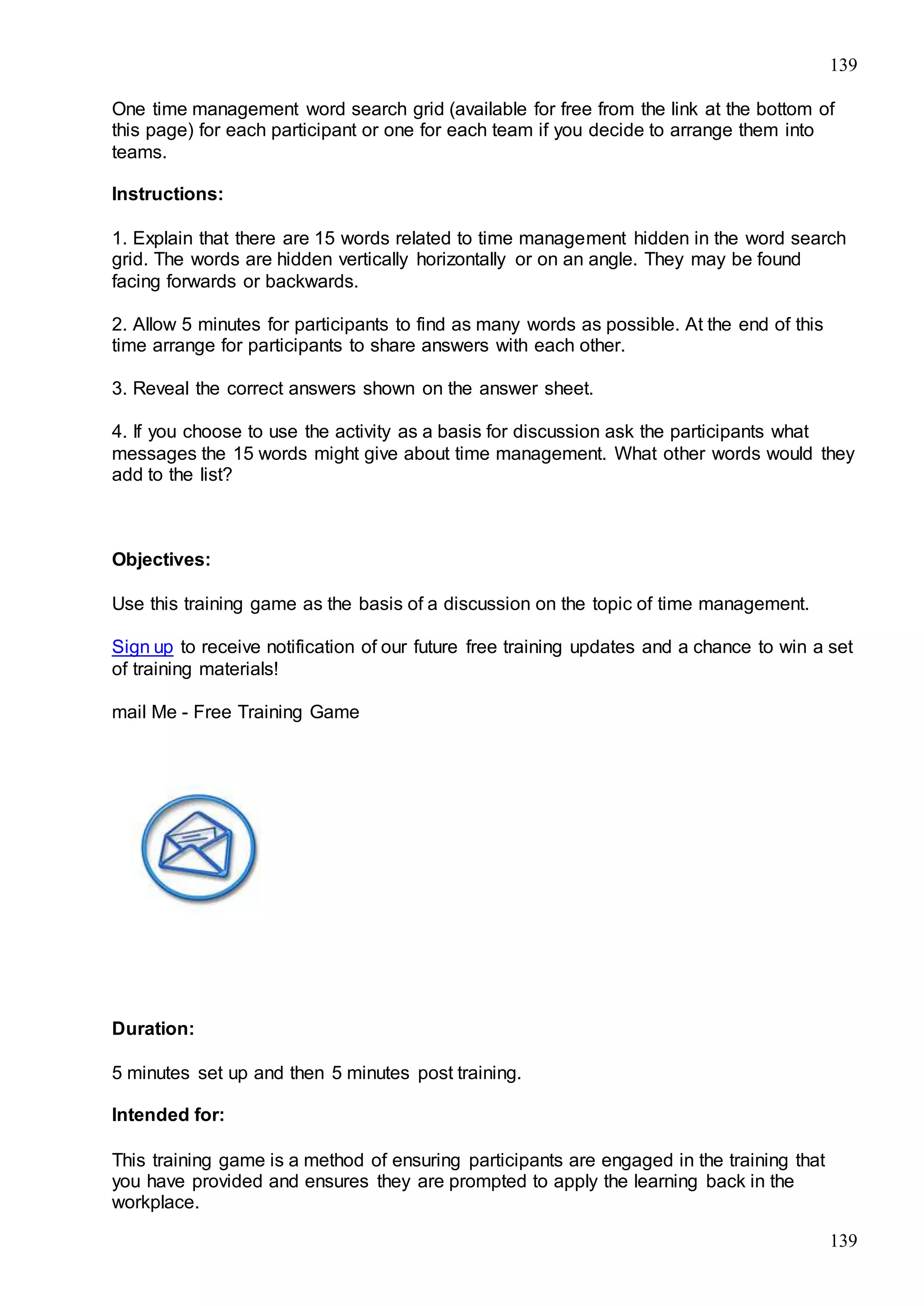 139
139
One time management word search grid (available for free from the link at the bottom of
this page) for each participant or one for each team if you decide to arrange them into
teams.
Instructions:
1. Explain that there are 15 words related to time management hidden in the word search
grid. The words are hidden vertically horizontally or on an angle. They may be found
facing forwards or backwards.
2. Allow 5 minutes for participants to find as many words as possible. At the end of this
time arrange for participants to share answers with each other.
3. Reveal the correct answers shown on the answer sheet.
4. If you choose to use the activity as a basis for discussion ask the participants what
messages the 15 words might give about time management. What other words would they
add to the list?
Objectives:
Use this training game as the basis of a discussion on the topic of time management.
Sign up to receive notification of our future free training updates and a chance to win a set
of training materials!
mail Me - Free Training Game
Duration:
5 minutes set up and then 5 minutes post training.
Intended for:
This training game is a method of ensuring participants are engaged in the training that
you have provided and ensures they are prompted to apply the learning back in the
workplace.
 