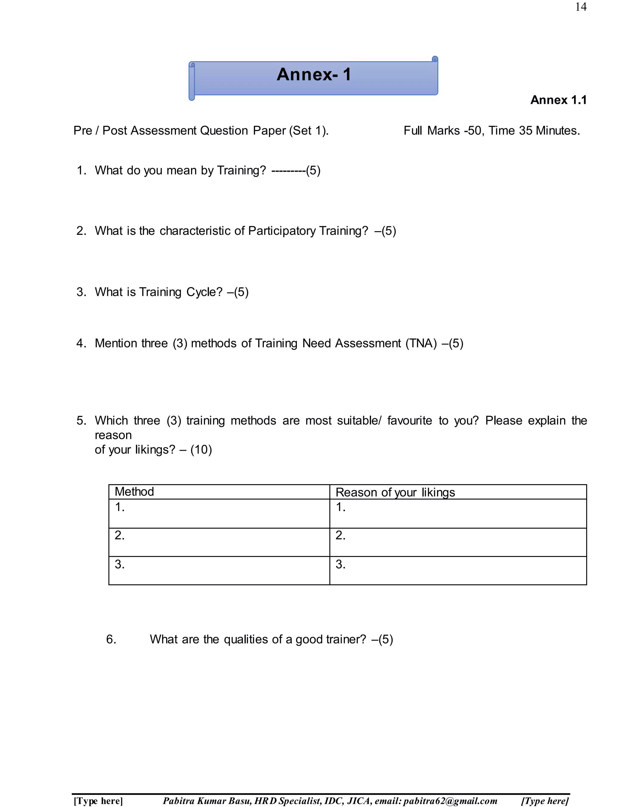 14
[Type here] Pabitra Kumar Basu, HRD Specialist, IDC, JICA, email: pabitra62@gmail.com [Type here]
Annex 1.1
Pre / Post Assessment Question Paper (Set 1). Full Marks -50, Time 35 Minutes.
1. What do you mean by Training? ---------(5)
2. What is the characteristic of Participatory Training? –(5)
3. What is Training Cycle? –(5)
4. Mention three (3) methods of Training Need Assessment (TNA) –(5)
5. Which three (3) training methods are most suitable/ favourite to you? Please explain the
reason
of your likings? – (10)
Method Reason of your likings
1. 1.
2. 2.
3. 3.
6. What are the qualities of a good trainer? –(5)
Annex- 1
 