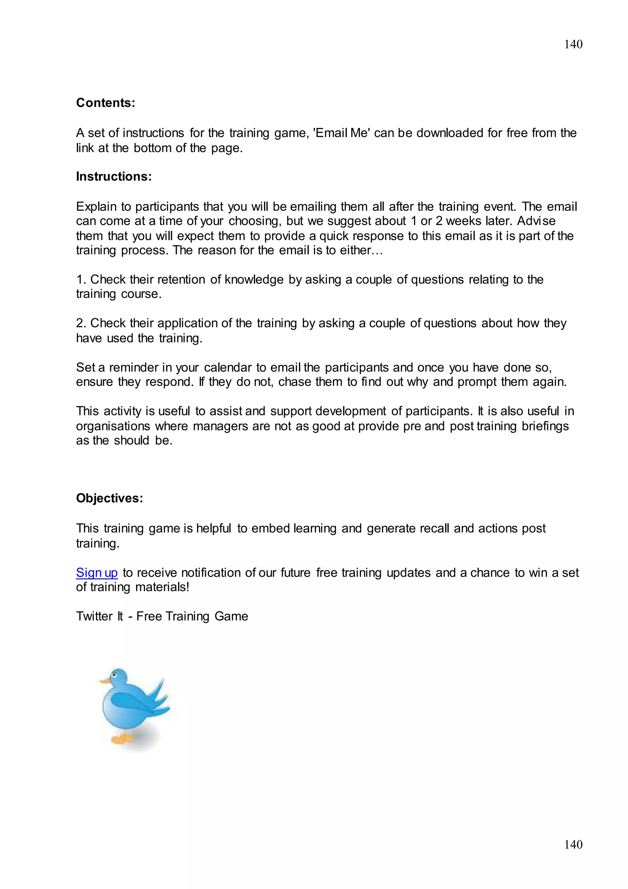 140
140
Contents:
A set of instructions for the training game, 'Email Me' can be downloaded for free from the
link at the bottom of the page.
Instructions:
Explain to participants that you will be emailing them all after the training event. The email
can come at a time of your choosing, but we suggest about 1 or 2 weeks later. Advise
them that you will expect them to provide a quick response to this email as it is part of the
training process. The reason for the email is to either…
1. Check their retention of knowledge by asking a couple of questions relating to the
training course.
2. Check their application of the training by asking a couple of questions about how they
have used the training.
Set a reminder in your calendar to email the participants and once you have done so,
ensure they respond. If they do not, chase them to find out why and prompt them again.
This activity is useful to assist and support development of participants. It is also useful in
organisations where managers are not as good at provide pre and post training briefings
as the should be.
Objectives:
This training game is helpful to embed learning and generate recall and actions post
training.
Sign up to receive notification of our future free training updates and a chance to win a set
of training materials!
Twitter It - Free Training Game
 