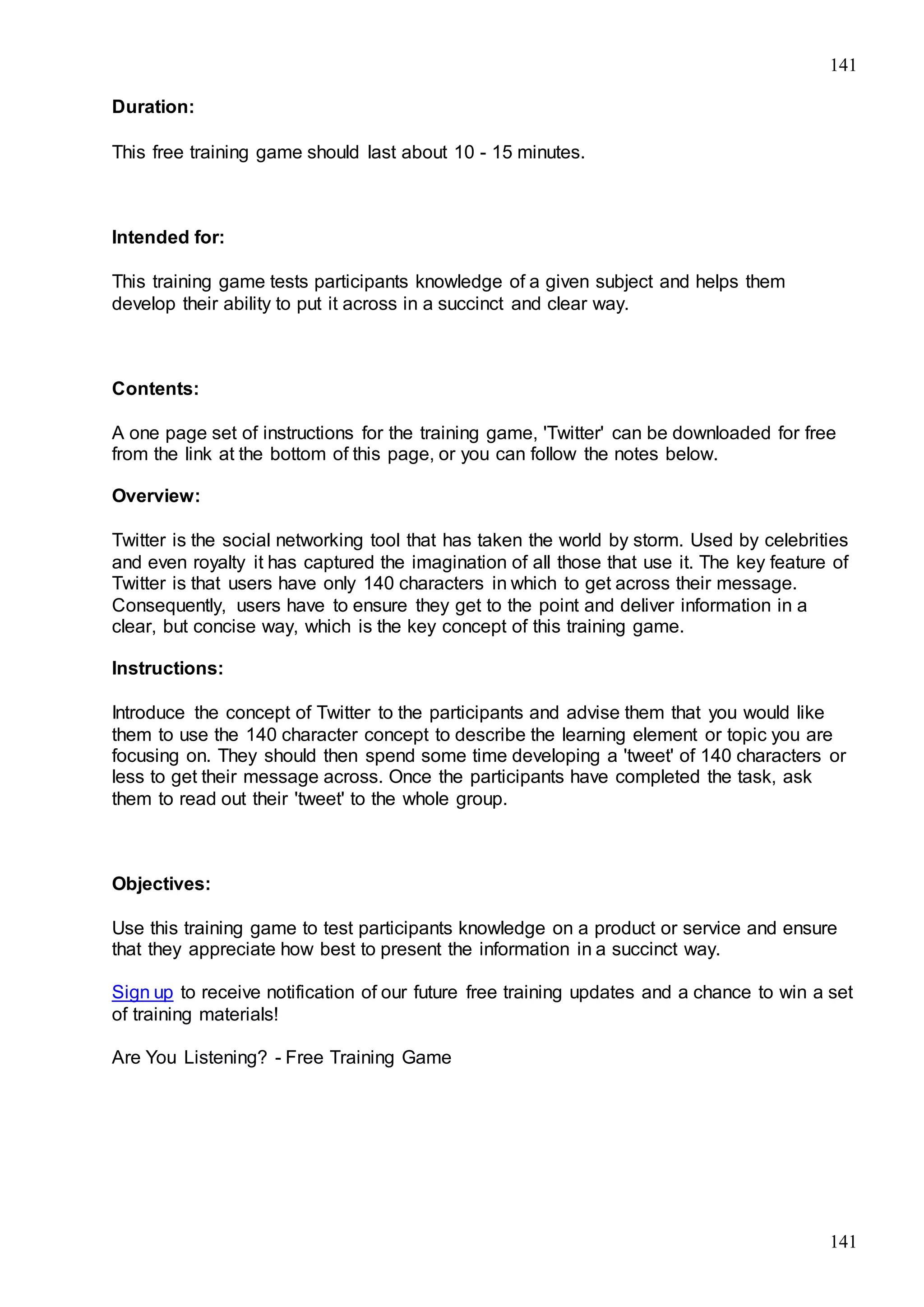 141
141
Duration:
This free training game should last about 10 - 15 minutes.
Intended for:
This training game tests participants knowledge of a given subject and helps them
develop their ability to put it across in a succinct and clear way.
Contents:
A one page set of instructions for the training game, 'Twitter' can be downloaded for free
from the link at the bottom of this page, or you can follow the notes below.
Overview:
Twitter is the social networking tool that has taken the world by storm. Used by celebrities
and even royalty it has captured the imagination of all those that use it. The key feature of
Twitter is that users have only 140 characters in which to get across their message.
Consequently, users have to ensure they get to the point and deliver information in a
clear, but concise way, which is the key concept of this training game.
Instructions:
Introduce the concept of Twitter to the participants and advise them that you would like
them to use the 140 character concept to describe the learning element or topic you are
focusing on. They should then spend some time developing a 'tweet' of 140 characters or
less to get their message across. Once the participants have completed the task, ask
them to read out their 'tweet' to the whole group.
Objectives:
Use this training game to test participants knowledge on a product or service and ensure
that they appreciate how best to present the information in a succinct way.
Sign up to receive notification of our future free training updates and a chance to win a set
of training materials!
Are You Listening? - Free Training Game
 