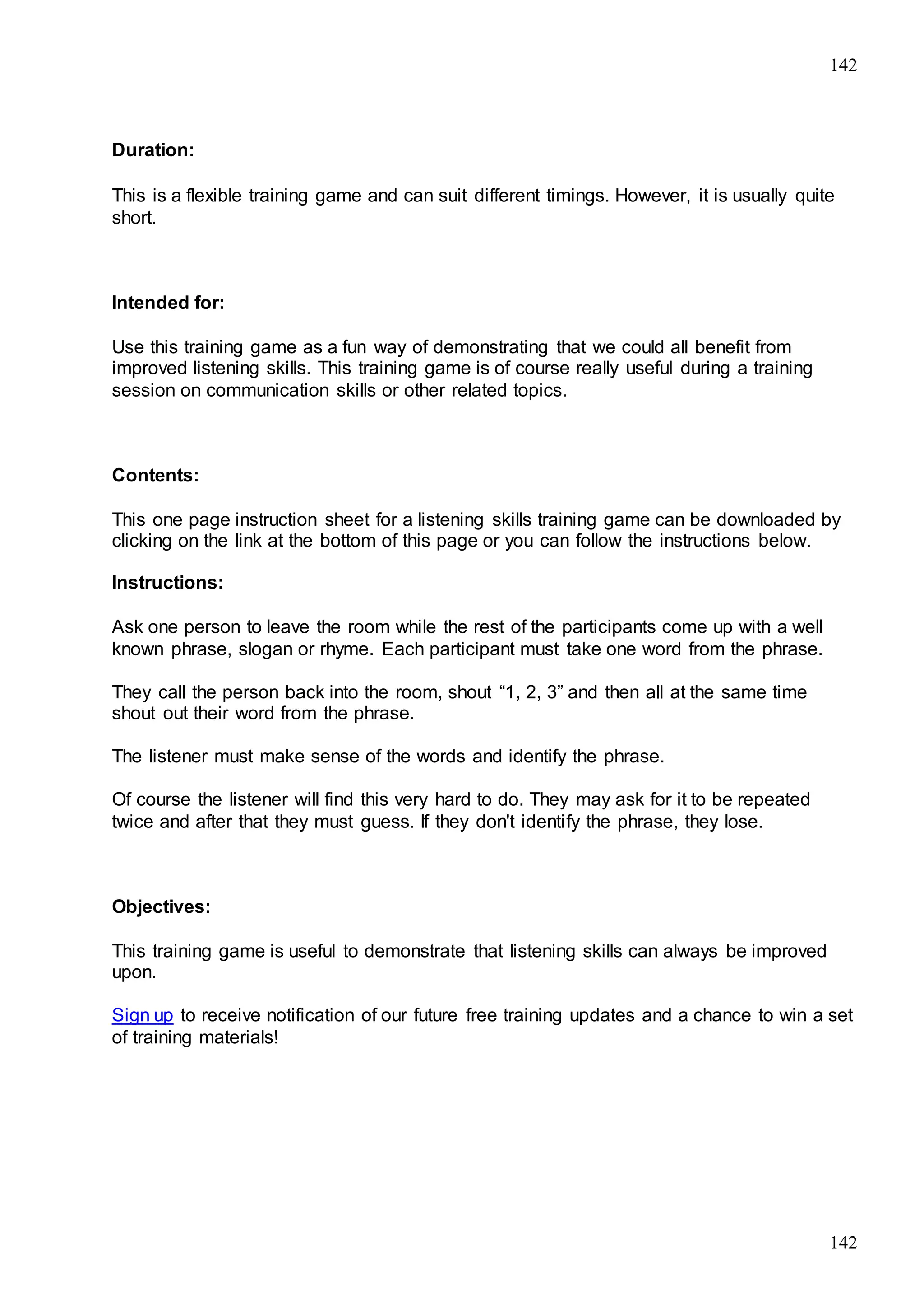 142
142
Duration:
This is a flexible training game and can suit different timings. However, it is usually quite
short.
Intended for:
Use this training game as a fun way of demonstrating that we could all benefit from
improved listening skills. This training game is of course really useful during a training
session on communication skills or other related topics.
Contents:
This one page instruction sheet for a listening skills training game can be downloaded by
clicking on the link at the bottom of this page or you can follow the instructions below.
Instructions:
Ask one person to leave the room while the rest of the participants come up with a well
known phrase, slogan or rhyme. Each participant must take one word from the phrase.
They call the person back into the room, shout “1, 2, 3” and then all at the same time
shout out their word from the phrase.
The listener must make sense of the words and identify the phrase.
Of course the listener will find this very hard to do. They may ask for it to be repeated
twice and after that they must guess. If they don't identify the phrase, they lose.
Objectives:
This training game is useful to demonstrate that listening skills can always be improved
upon.
Sign up to receive notification of our future free training updates and a chance to win a set
of training materials!
 