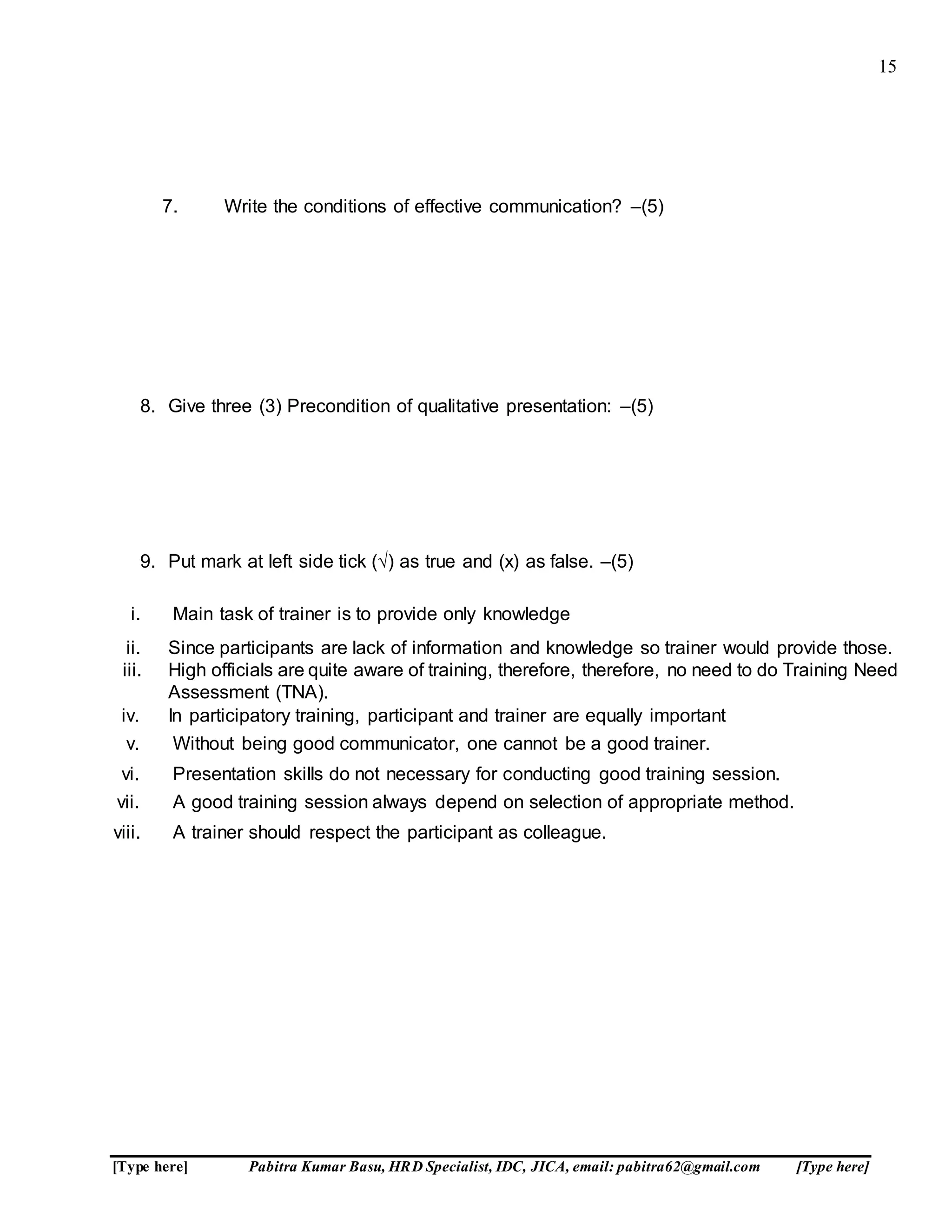 15
[Type here] Pabitra Kumar Basu, HRD Specialist, IDC, JICA, email: pabitra62@gmail.com [Type here]
7. Write the conditions of effective communication? –(5)
8. Give three (3) Precondition of qualitative presentation: –(5)
9. Put mark at left side tick (√) as true and (x) as false. –(5)
i. Main task of trainer is to provide only knowledge
ii. Since participants are lack of information and knowledge so trainer would provide those.
iii. High officials are quite aware of training, therefore, therefore, no need to do Training Need
Assessment (TNA).
iv. In participatory training, participant and trainer are equally important
v. Without being good communicator, one cannot be a good trainer.
vi. Presentation skills do not necessary for conducting good training session.
vii. A good training session always depend on selection of appropriate method.
viii. A trainer should respect the participant as colleague.
 