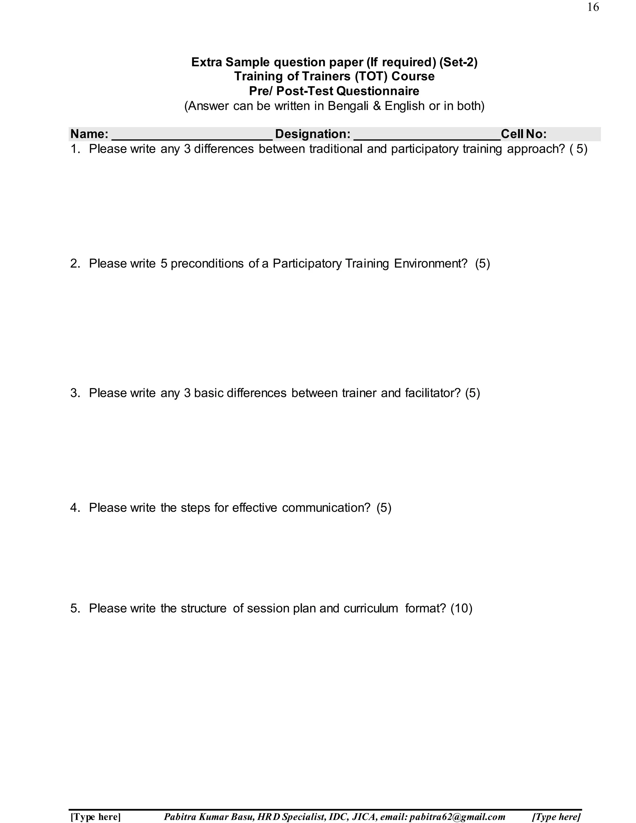 16
[Type here] Pabitra Kumar Basu, HRD Specialist, IDC, JICA, email: pabitra62@gmail.com [Type here]
Extra Sample question paper (If required) (Set-2)
Training of Trainers (TOT) Course
Pre/ Post-Test Questionnaire
(Answer can be written in Bengali & English or in both)
Name: _______________________ Designation: _____________________Cell No:
1. Please write any 3 differences between traditional and participatory training approach? ( 5)
2. Please write 5 preconditions of a Participatory Training Environment? (5)
3. Please write any 3 basic differences between trainer and facilitator? (5)
4. Please write the steps for effective communication? (5)
5. Please write the structure of session plan and curriculum format? (10)
 