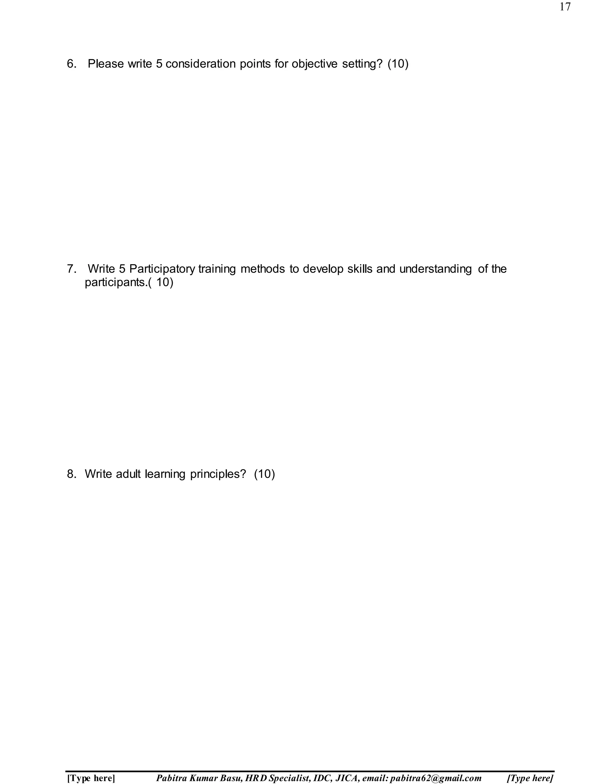 17
[Type here] Pabitra Kumar Basu, HRD Specialist, IDC, JICA, email: pabitra62@gmail.com [Type here]
6. Please write 5 consideration points for objective setting? (10)
7. Write 5 Participatory training methods to develop skills and understanding of the
participants.( 10)
8. Write adult learning principles? (10)
 