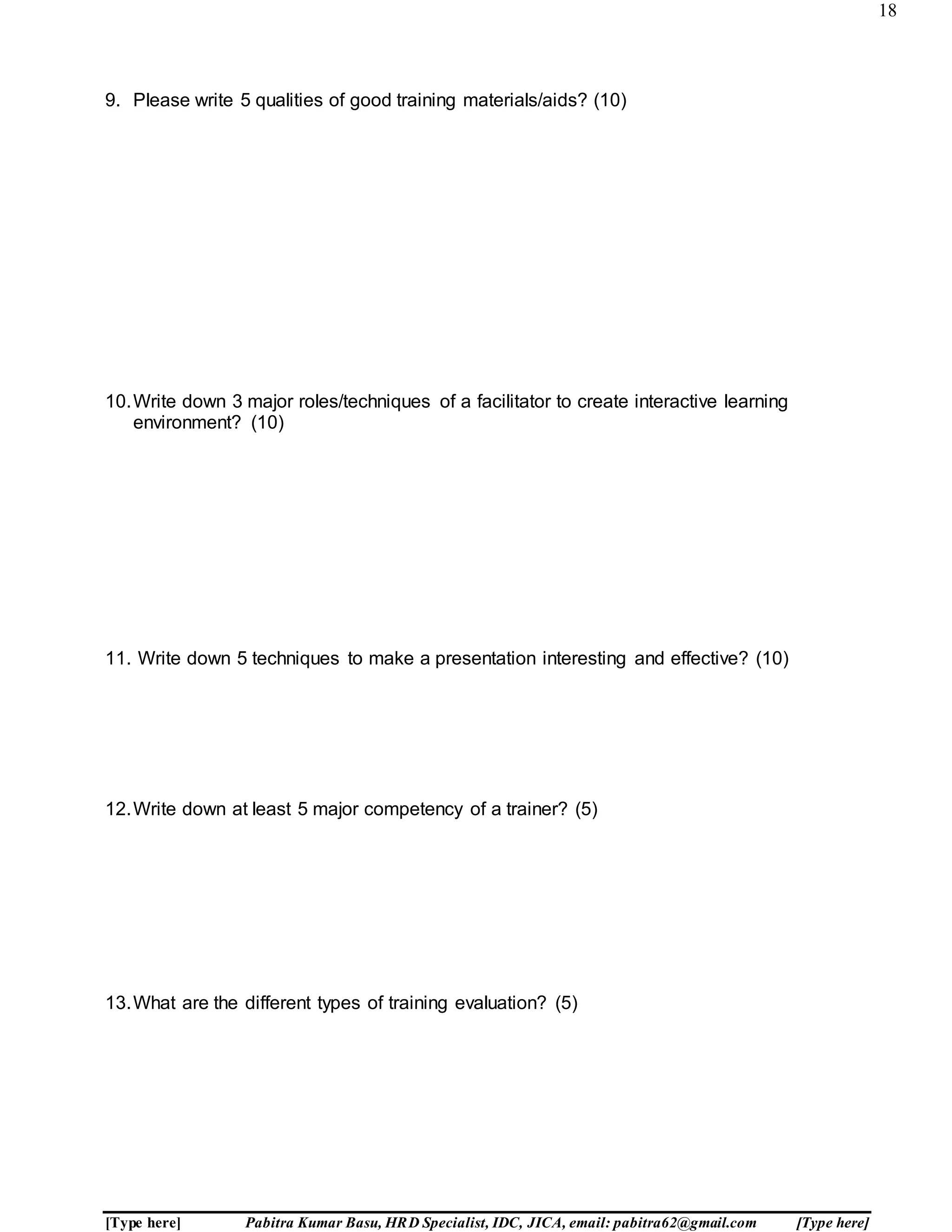 18
[Type here] Pabitra Kumar Basu, HRD Specialist, IDC, JICA, email: pabitra62@gmail.com [Type here]
9. Please write 5 qualities of good training materials/aids? (10)
10.Write down 3 major roles/techniques of a facilitator to create interactive learning
environment? (10)
11. Write down 5 techniques to make a presentation interesting and effective? (10)
12.Write down at least 5 major competency of a trainer? (5)
13.What are the different types of training evaluation? (5)
 