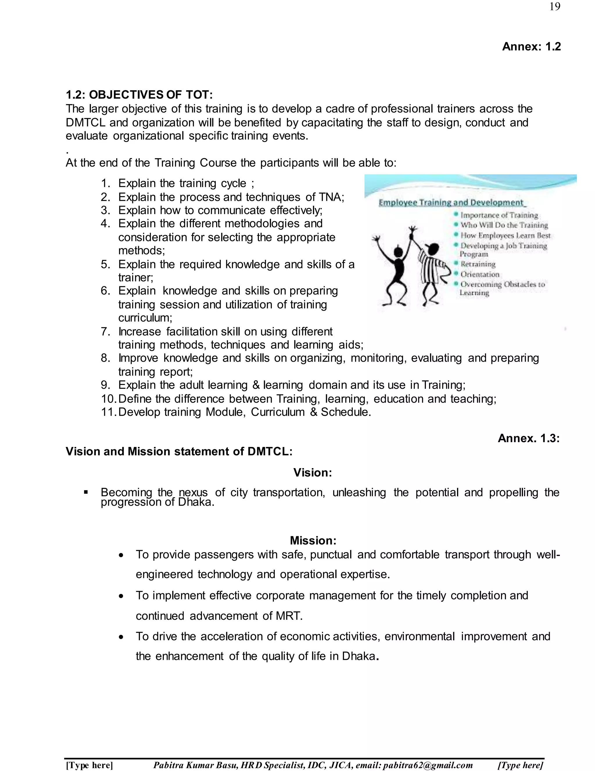 19
[Type here] Pabitra Kumar Basu, HRD Specialist, IDC, JICA, email: pabitra62@gmail.com [Type here]
Annex: 1.2
1.2: OBJECTIVES OF TOT:
The larger objective of this training is to develop a cadre of professional trainers across the
DMTCL and organization will be benefited by capacitating the staff to design, conduct and
evaluate organizational specific training events.
.
At the end of the Training Course the participants will be able to:
1. Explain the training cycle ;
2. Explain the process and techniques of TNA;
3. Explain how to communicate effectively;
4. Explain the different methodologies and
consideration for selecting the appropriate
methods;
5. Explain the required knowledge and skills of a
trainer;
6. Explain knowledge and skills on preparing
training session and utilization of training
curriculum;
7. Increase facilitation skill on using different
training methods, techniques and learning aids;
8. Improve knowledge and skills on organizing, monitoring, evaluating and preparing
training report;
9. Explain the adult learning & learning domain and its use in Training;
10.Define the difference between Training, learning, education and teaching;
11.Develop training Module, Curriculum & Schedule.
Annex. 1.3:
Vision and Mission statement of DMTCL:
Vision:
 Becoming the nexus of city transportation, unleashing the potential and propelling the
progression of Dhaka.
Mission:
 To provide passengers with safe, punctual and comfortable transport through well-
engineered technology and operational expertise.
 To implement effective corporate management for the timely completion and
continued advancement of MRT.
 To drive the acceleration of economic activities, environmental improvement and
the enhancement of the quality of life in Dhaka.
 