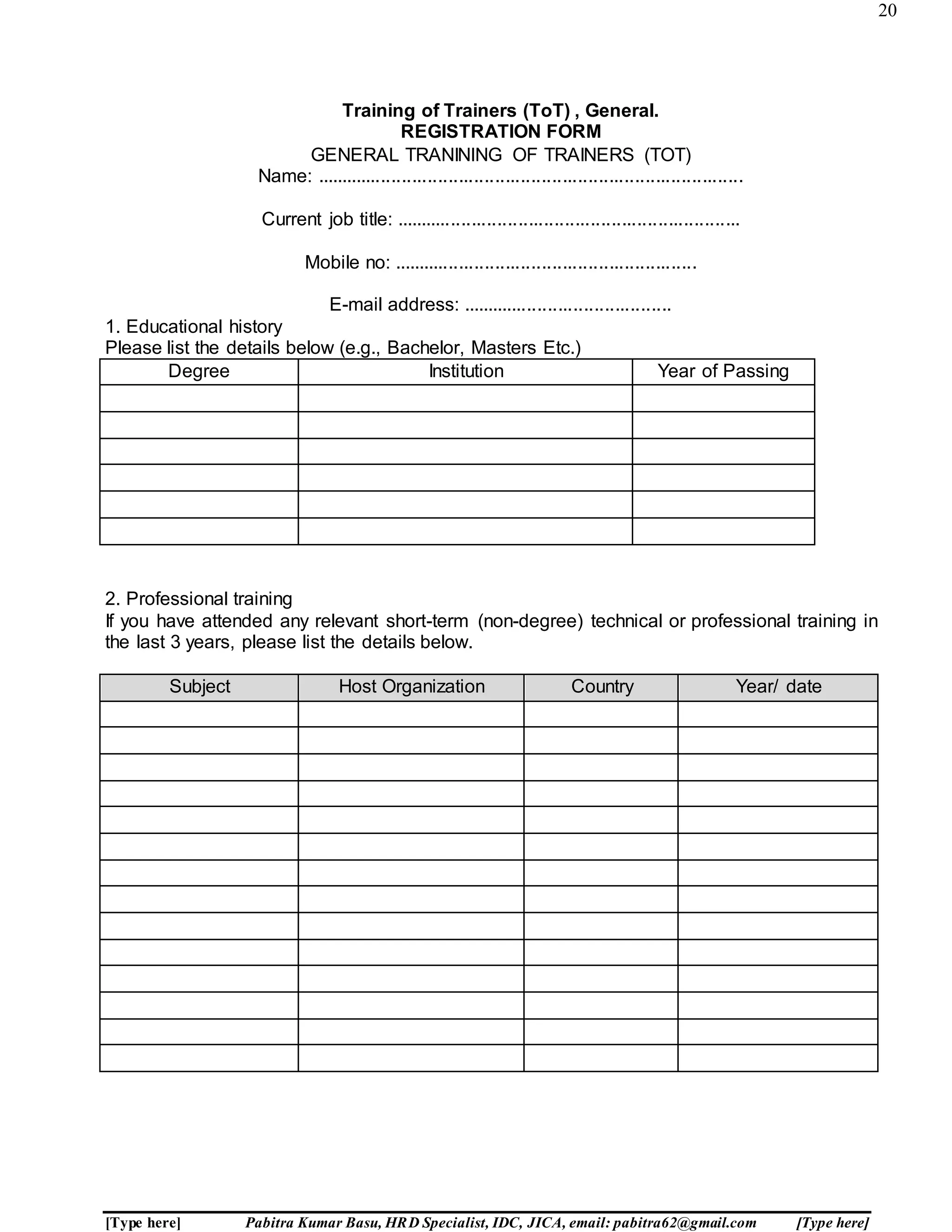 20
[Type here] Pabitra Kumar Basu, HRD Specialist, IDC, JICA, email: pabitra62@gmail.com [Type here]
Training of Trainers (ToT) , General.
REGISTRATION FORM
GENERAL TRANINING OF TRAINERS (TOT)
Name: ...................................................................................
Current job title: ...................................................................
Mobile no: ...........................................................
E-mail address: .........................................
1. Educational history
Please list the details below (e.g., Bachelor, Masters Etc.)
Degree Institution Year of Passing
2. Professional training
If you have attended any relevant short-term (non-degree) technical or professional training in
the last 3 years, please list the details below.
Subject Host Organization Country Year/ date
 