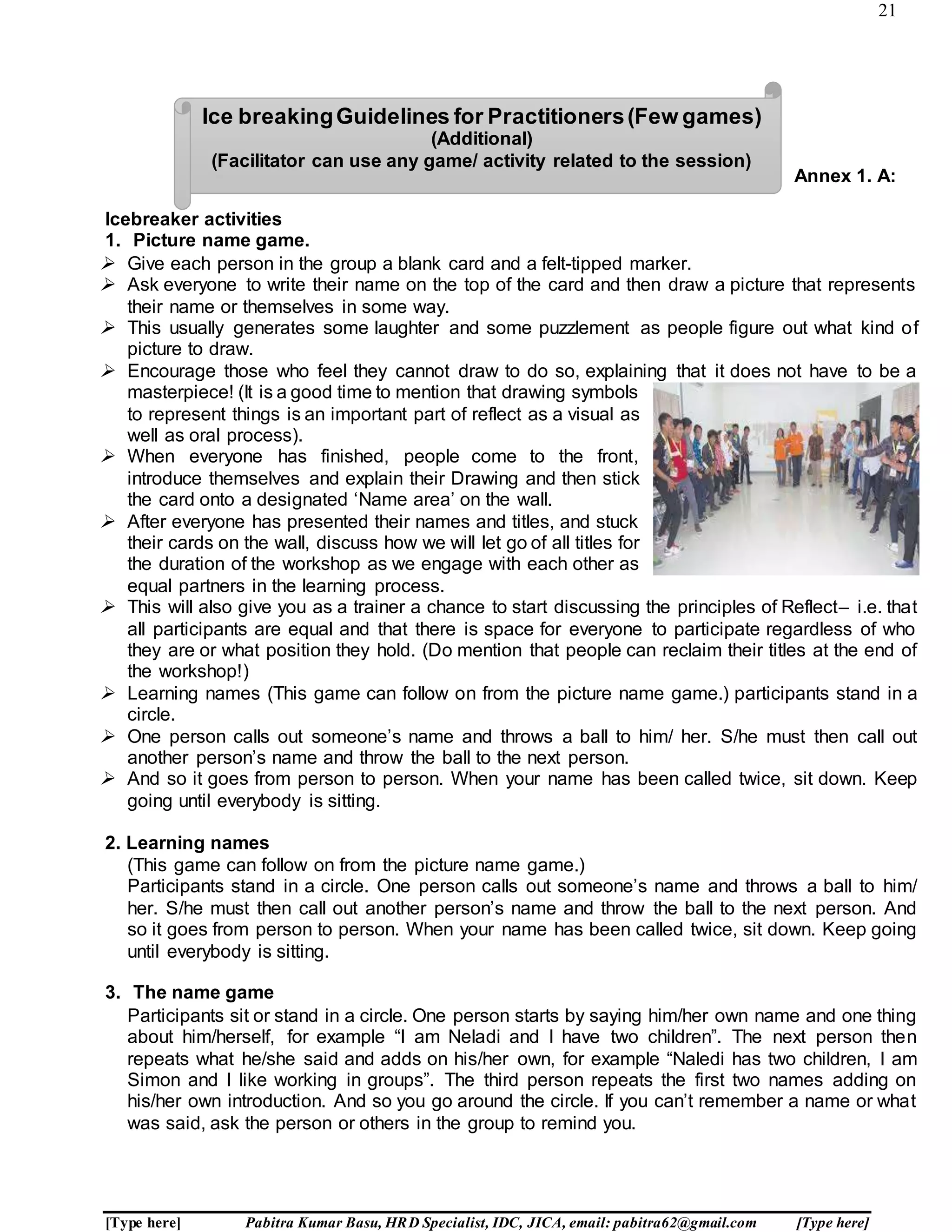 21
[Type here] Pabitra Kumar Basu, HRD Specialist, IDC, JICA, email: pabitra62@gmail.com [Type here]
Annex 1. A:
Icebreaker activities
1. Picture name game.
 Give each person in the group a blank card and a felt-tipped marker.
 Ask everyone to write their name on the top of the card and then draw a picture that represents
their name or themselves in some way.
 This usually generates some laughter and some puzzlement as people figure out what kind of
picture to draw.
 Encourage those who feel they cannot draw to do so, explaining that it does not have to be a
masterpiece! (It is a good time to mention that drawing symbols
to represent things is an important part of reflect as a visual as
well as oral process).
 When everyone has finished, people come to the front,
introduce themselves and explain their Drawing and then stick
the card onto a designated ‘Name area’ on the wall.
 After everyone has presented their names and titles, and stuck
their cards on the wall, discuss how we will let go of all titles for
the duration of the workshop as we engage with each other as
equal partners in the learning process.
 This will also give you as a trainer a chance to start discussing the principles of Reflect– i.e. that
all participants are equal and that there is space for everyone to participate regardless of who
they are or what position they hold. (Do mention that people can reclaim their titles at the end of
the workshop!)
 Learning names (This game can follow on from the picture name game.) participants stand in a
circle.
 One person calls out someone’s name and throws a ball to him/ her. S/he must then call out
another person’s name and throw the ball to the next person.
 And so it goes from person to person. When your name has been called twice, sit down. Keep
going until everybody is sitting.
2. Learning names
(This game can follow on from the picture name game.)
Participants stand in a circle. One person calls out someone’s name and throws a ball to him/
her. S/he must then call out another person’s name and throw the ball to the next person. And
so it goes from person to person. When your name has been called twice, sit down. Keep going
until everybody is sitting.
3. The name game
Participants sit or stand in a circle. One person starts by saying him/her own name and one thing
about him/herself, for example “I am Neladi and I have two children”. The next person then
repeats what he/she said and adds on his/her own, for example “Naledi has two children, I am
Simon and I like working in groups”. The third person repeats the first two names adding on
his/her own introduction. And so you go around the circle. If you can’t remember a name or what
was said, ask the person or others in the group to remind you.
Ice breakingGuidelines for Practitioners(Few games)
(Additional)
(Facilitator can use any game/ activity related to the session)
 