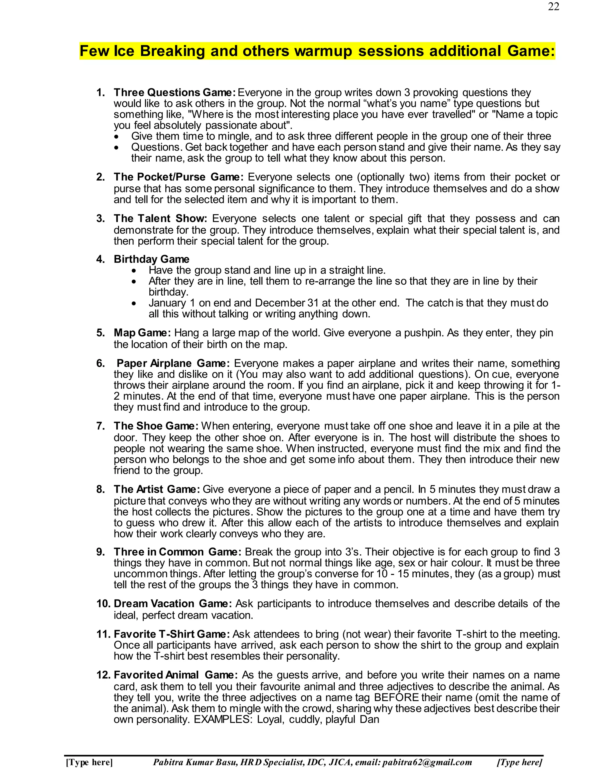 22
[Type here] Pabitra Kumar Basu, HRD Specialist, IDC, JICA, email: pabitra62@gmail.com [Type here]
Few Ice Breaking and others warmup sessions additional Game:
1. Three Questions Game:Everyone in the group writes down 3 provoking questions they
would like to ask others in the group. Not the normal “what’s you name” type questions but
something like, "Where is the most interesting place you have ever travelled" or "Name a topic
you feel absolutely passionate about".
 Give them time to mingle, and to ask three different people in the group one of their three
 Questions. Get back together and have each person stand and give their name. As they say
their name, ask the group to tell what they know about this person.
2. The Pocket/Purse Game: Everyone selects one (optionally two) items from their pocket or
purse that has some personal significance to them. They introduce themselves and do a show
and tell for the selected item and why it is important to them.
3. The Talent Show: Everyone selects one talent or special gift that they possess and can
demonstrate for the group. They introduce themselves, explain what their special talent is, and
then perform their special talent for the group.
4. Birthday Game
 Have the group stand and line up in a straight line.
 After they are in line, tell them to re-arrange the line so that they are in line by their
birthday.
 January 1 on end and December 31 at the other end. The catch is that they must do
all this without talking or writing anything down.
5. Map Game: Hang a large map of the world. Give everyone a pushpin. As they enter, they pin
the location of their birth on the map.
6. Paper Airplane Game: Everyone makes a paper airplane and writes their name, something
they like and dislike on it (You may also want to add additional questions). On cue, everyone
throws their airplane around the room. If you find an airplane, pick it and keep throwing it for 1-
2 minutes. At the end of that time, everyone must have one paper airplane. This is the person
they must find and introduce to the group.
7. The Shoe Game: When entering, everyone must take off one shoe and leave it in a pile at the
door. They keep the other shoe on. After everyone is in. The host will distribute the shoes to
people not wearing the same shoe. When instructed, everyone must find the mix and find the
person who belongs to the shoe and get some info about them. They then introduce their new
friend to the group.
8. The Artist Game: Give everyone a piece of paper and a pencil. In 5 minutes they must draw a
picture that conveys who they are without writing any words or numbers. At the end of 5 minutes
the host collects the pictures. Show the pictures to the group one at a time and have them try
to guess who drew it. After this allow each of the artists to introduce themselves and explain
how their work clearly conveys who they are.
9. Three in Common Game: Break the group into 3’s. Their objective is for each group to find 3
things they have in common. But not normal things like age, sex or hair colour. It must be three
uncommon things. After letting the group’s converse for 10 - 15 minutes, they (as a group) must
tell the rest of the groups the 3 things they have in common.
10. Dream Vacation Game: Ask participants to introduce themselves and describe details of the
ideal, perfect dream vacation.
11. Favorite T-Shirt Game: Ask attendees to bring (not wear) their favorite T-shirt to the meeting.
Once all participants have arrived, ask each person to show the shirt to the group and explain
how the T-shirt best resembles their personality.
12. Favorited Animal Game: As the guests arrive, and before you write their names on a name
card, ask them to tell you their favourite animal and three adjectives to describe the animal. As
they tell you, write the three adjectives on a name tag BEFORE their name (omit the name of
the animal). Ask them to mingle with the crowd, sharing why these adjectives best describe their
own personality. EXAMPLES: Loyal, cuddly, playful Dan
 