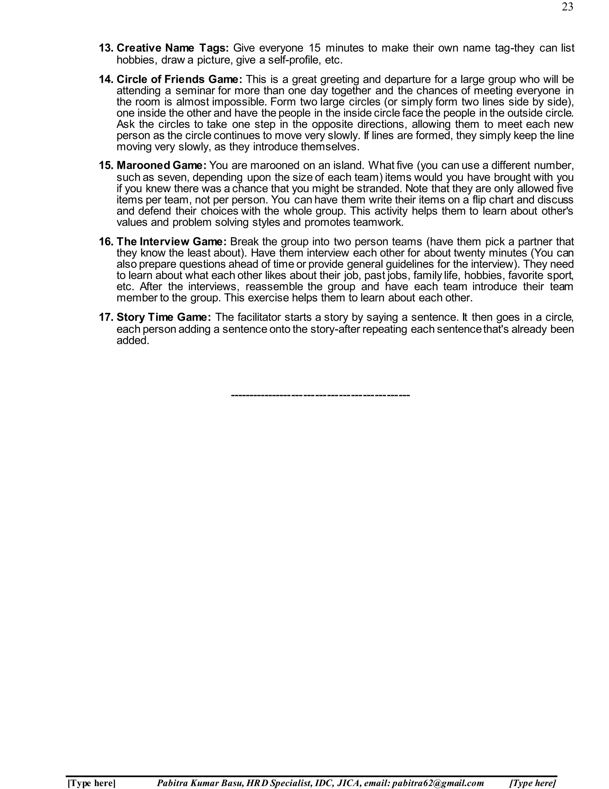 23
[Type here] Pabitra Kumar Basu, HRD Specialist, IDC, JICA, email: pabitra62@gmail.com [Type here]
13. Creative Name Tags: Give everyone 15 minutes to make their own name tag-they can list
hobbies, draw a picture, give a self-profile, etc.
14. Circle of Friends Game: This is a great greeting and departure for a large group who will be
attending a seminar for more than one day together and the chances of meeting everyone in
the room is almost impossible. Form two large circles (or simply form two lines side by side),
one inside the other and have the people in the inside circle face the people in the outside circle.
Ask the circles to take one step in the opposite directions, allowing them to meet each new
person as the circle continues to move very slowly. If lines are formed, they simply keep the line
moving very slowly, as they introduce themselves.
15. Marooned Game: You are marooned on an island. What five (you can use a different number,
such as seven, depending upon the size of each team) items would you have brought with you
if you knew there was a chance that you might be stranded. Note that they are only allowed five
items per team, not per person. You can have them write their items on a flip chart and discuss
and defend their choices with the whole group. This activity helps them to learn about other's
values and problem solving styles and promotes teamwork.
16. The Interview Game: Break the group into two person teams (have them pick a partner that
they know the least about). Have them interview each other for about twenty minutes (You can
also prepare questions ahead of time or provide general guidelines for the interview). They need
to learn about what each other likes about their job, past jobs, family life, hobbies, favorite sport,
etc. After the interviews, reassemble the group and have each team introduce their team
member to the group. This exercise helps them to learn about each other.
17. Story Time Game: The facilitator starts a story by saying a sentence. It then goes in a circle,
each person adding a sentence onto the story-after repeating each sentencethat's already been
added.
----------------------------------------------
 