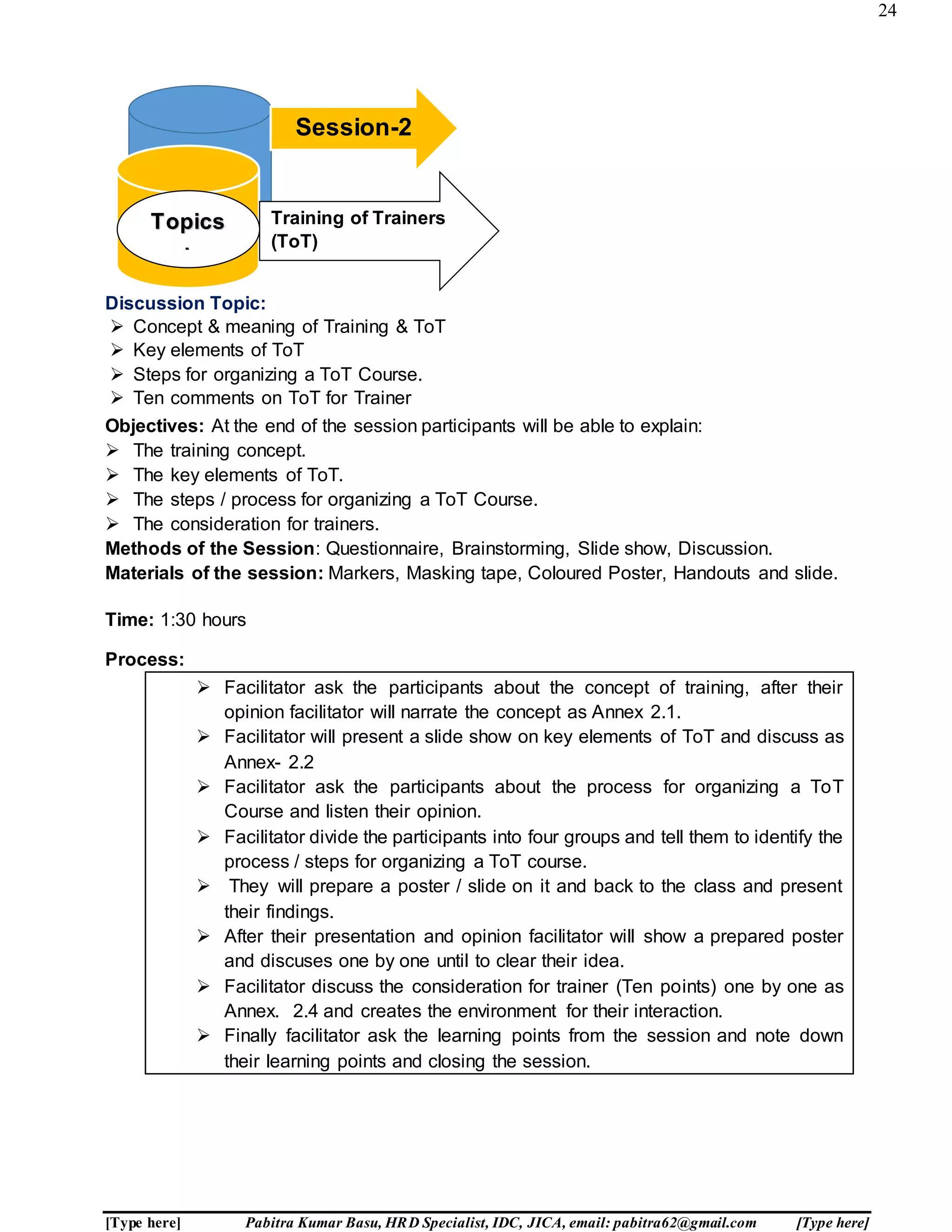 24
[Type here] Pabitra Kumar Basu, HRD Specialist, IDC, JICA, email: pabitra62@gmail.com [Type here]
Discussion Topic:
 Concept & meaning of Training & ToT
 Key elements of ToT
 Steps for organizing a ToT Course.
 Ten comments on ToT for Trainer
Objectives: At the end of the session participants will be able to explain:
 The training concept.
 The key elements of ToT.
 The steps / process for organizing a ToT Course.
 The consideration for trainers.
Methods of the Session: Questionnaire, Brainstorming, Slide show, Discussion.
Materials of the session: Markers, Masking tape, Coloured Poster, Handouts and slide.
Time: 1:30 hours
Process:
 Facilitator ask the participants about the concept of training, after their
opinion facilitator will narrate the concept as Annex 2.1.
 Facilitator will present a slide show on key elements of ToT and discuss as
Annex- 2.2
 Facilitator ask the participants about the process for organizing a ToT
Course and listen their opinion.
 Facilitator divide the participants into four groups and tell them to identify the
process / steps for organizing a ToT course.
 They will prepare a poster / slide on it and back to the class and present
their findings.
 After their presentation and opinion facilitator will show a prepared poster
and discuses one by one until to clear their idea.
 Facilitator discuss the consideration for trainer (Ten points) one by one as
Annex. 2.4 and creates the environment for their interaction.
 Finally facilitator ask the learning points from the session and note down
their learning points and closing the session.
Session-2
Training of Trainers
(ToT)
Topics
:
 