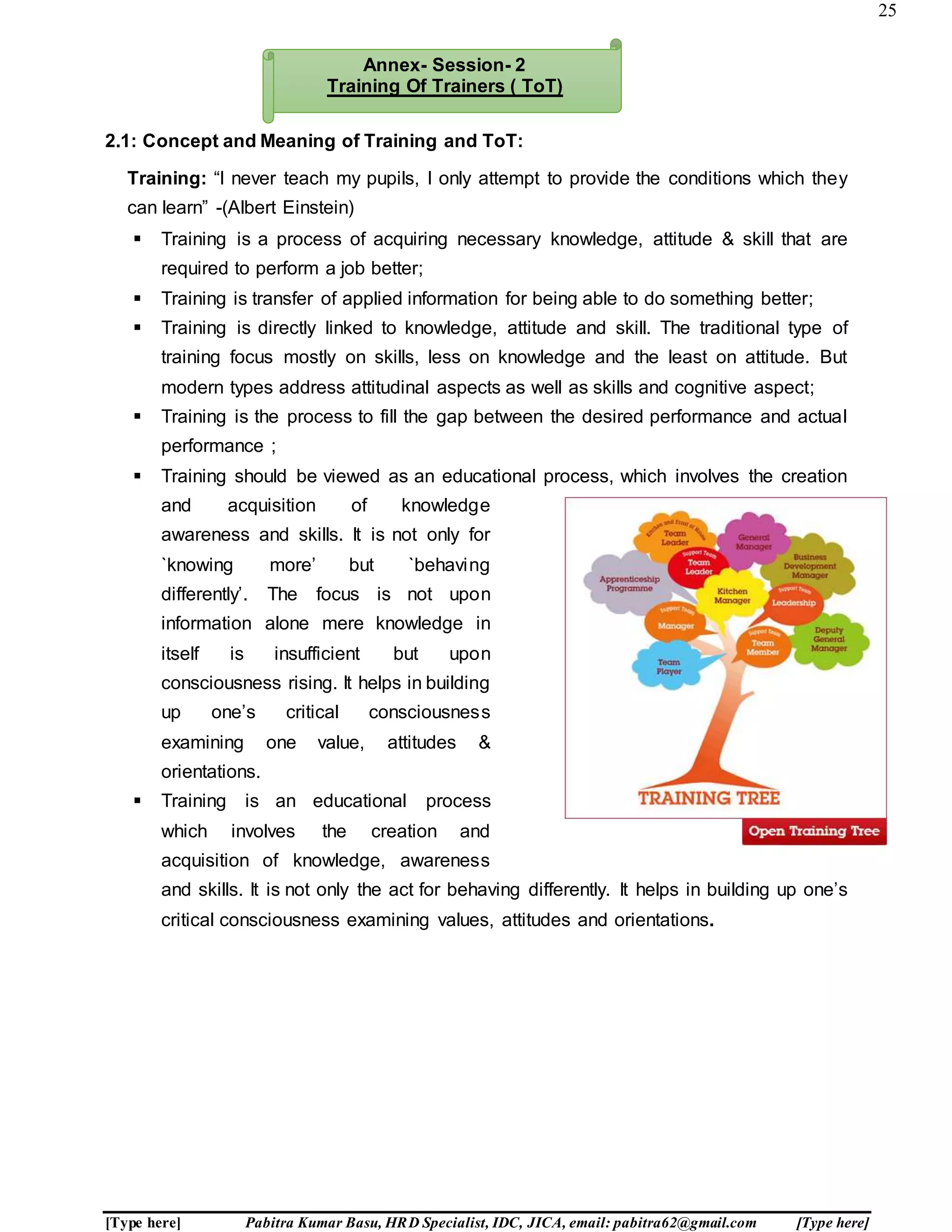 25
[Type here] Pabitra Kumar Basu, HRD Specialist, IDC, JICA, email: pabitra62@gmail.com [Type here]
2.1: Concept and Meaning of Training and ToT:
Training: “I never teach my pupils, I only attempt to provide the conditions which they
can learn” -(Albert Einstein)
 Training is a process of acquiring necessary knowledge, attitude & skill that are
required to perform a job better;
 Training is transfer of applied information for being able to do something better;
 Training is directly linked to knowledge, attitude and skill. The traditional type of
training focus mostly on skills, less on knowledge and the least on attitude. But
modern types address attitudinal aspects as well as skills and cognitive aspect;
 Training is the process to fill the gap between the desired performance and actual
performance ;
 Training should be viewed as an educational process, which involves the creation
and acquisition of knowledge
awareness and skills. It is not only for
`knowing more’ but `behaving
differently’. The focus is not upon
information alone mere knowledge in
itself is insufficient but upon
consciousness rising. It helps in building
up one’s critical consciousness
examining one value, attitudes &
orientations.
 Training is an educational process
which involves the creation and
acquisition of knowledge, awareness
and skills. It is not only the act for behaving differently. It helps in building up one’s
critical consciousness examining values, attitudes and orientations.
Annex- Session- 2
Training Of Trainers ( ToT)
 