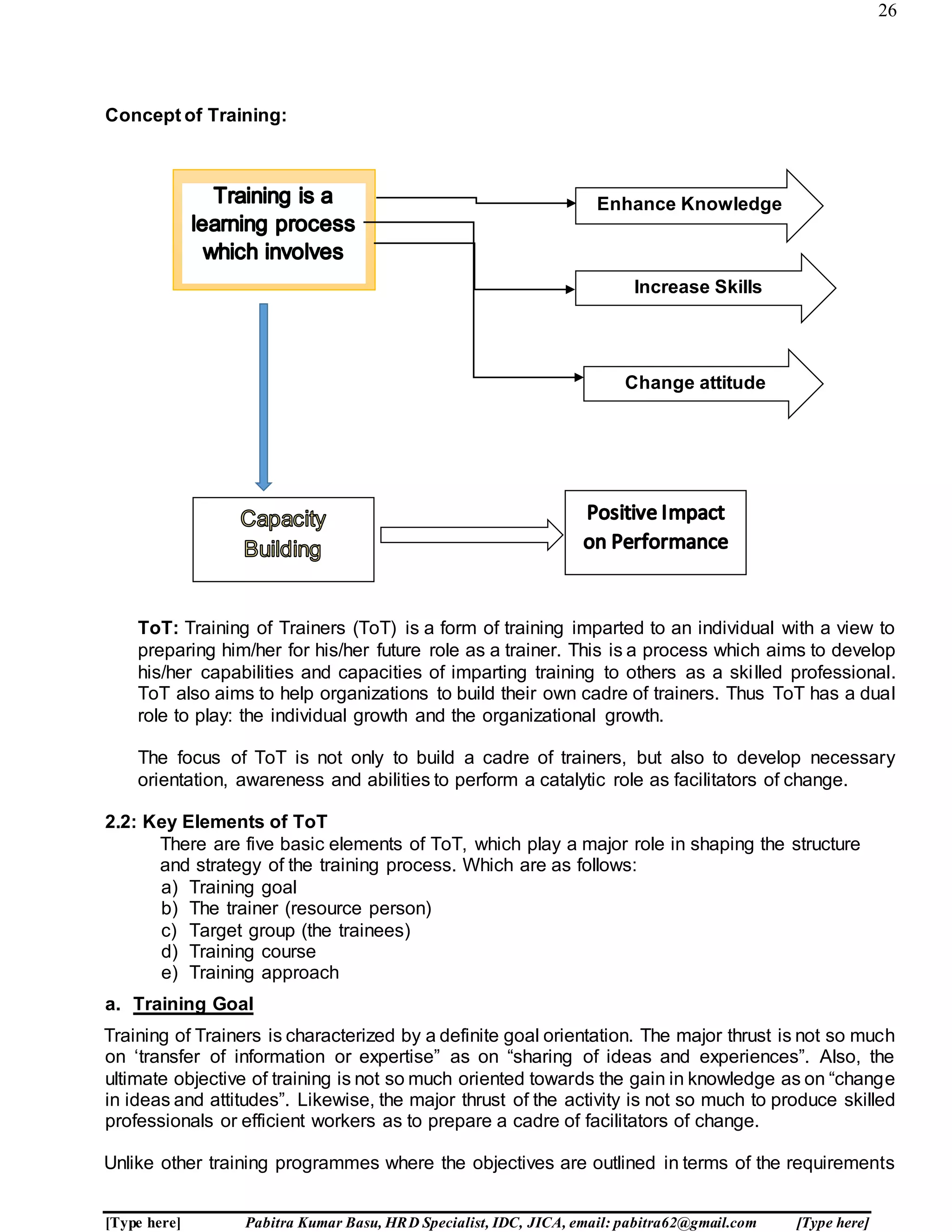 26
[Type here] Pabitra Kumar Basu, HRD Specialist, IDC, JICA, email: pabitra62@gmail.com [Type here]
Concept of Training:
ToT: Training of Trainers (ToT) is a form of training imparted to an individual with a view to
preparing him/her for his/her future role as a trainer. This is a process which aims to develop
his/her capabilities and capacities of imparting training to others as a skilled professional.
ToT also aims to help organizations to build their own cadre of trainers. Thus ToT has a dual
role to play: the individual growth and the organizational growth.
The focus of ToT is not only to build a cadre of trainers, but also to develop necessary
orientation, awareness and abilities to perform a catalytic role as facilitators of change.
2.2: Key Elements of ToT
There are five basic elements of ToT, which play a major role in shaping the structure
and strategy of the training process. Which are as follows:
a) Training goal
b) The trainer (resource person)
c) Target group (the trainees)
d) Training course
e) Training approach
a. Training Goal
Training of Trainers is characterized by a definite goal orientation. The major thrust is not so much
on ‘transfer of information or expertise” as on “sharing of ideas and experiences”. Also, the
ultimate objective of training is not so much oriented towards the gain in knowledge as on “change
in ideas and attitudes”. Likewise, the major thrust of the activity is not so much to produce skilled
professionals or efficient workers as to prepare a cadre of facilitators of change.
Unlike other training programmes where the objectives are outlined in terms of the requirements
Enhance Knowledge
Increase Skills
Change attitude
 