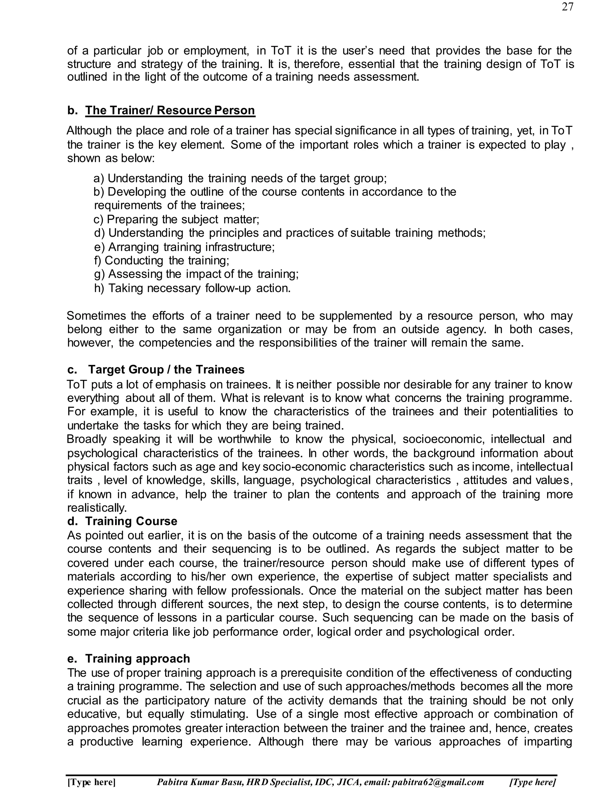 27
[Type here] Pabitra Kumar Basu, HRD Specialist, IDC, JICA, email: pabitra62@gmail.com [Type here]
of a particular job or employment, in ToT it is the user’s need that provides the base for the
structure and strategy of the training. It is, therefore, essential that the training design of ToT is
outlined in the light of the outcome of a training needs assessment.
b. The Trainer/ Resource Person
Although the place and role of a trainer has special significance in all types of training, yet, in ToT
the trainer is the key element. Some of the important roles which a trainer is expected to play ,
shown as below:
a) Understanding the training needs of the target group;
b) Developing the outline of the course contents in accordance to the
requirements of the trainees;
c) Preparing the subject matter;
d) Understanding the principles and practices of suitable training methods;
e) Arranging training infrastructure;
f) Conducting the training;
g) Assessing the impact of the training;
h) Taking necessary follow-up action.
Sometimes the efforts of a trainer need to be supplemented by a resource person, who may
belong either to the same organization or may be from an outside agency. In both cases,
however, the competencies and the responsibilities of the trainer will remain the same.
c. Target Group / the Trainees
ToT puts a lot of emphasis on trainees. It is neither possible nor desirable for any trainer to know
everything about all of them. What is relevant is to know what concerns the training programme.
For example, it is useful to know the characteristics of the trainees and their potentialities to
undertake the tasks for which they are being trained.
Broadly speaking it will be worthwhile to know the physical, socioeconomic, intellectual and
psychological characteristics of the trainees. In other words, the background information about
physical factors such as age and key socio-economic characteristics such as income, intellectual
traits , level of knowledge, skills, language, psychological characteristics , attitudes and values,
if known in advance, help the trainer to plan the contents and approach of the training more
realistically.
d. Training Course
As pointed out earlier, it is on the basis of the outcome of a training needs assessment that the
course contents and their sequencing is to be outlined. As regards the subject matter to be
covered under each course, the trainer/resource person should make use of different types of
materials according to his/her own experience, the expertise of subject matter specialists and
experience sharing with fellow professionals. Once the material on the subject matter has been
collected through different sources, the next step, to design the course contents, is to determine
the sequence of lessons in a particular course. Such sequencing can be made on the basis of
some major criteria like job performance order, logical order and psychological order.
e. Training approach
The use of proper training approach is a prerequisite condition of the effectiveness of conducting
a training programme. The selection and use of such approaches/methods becomes all the more
crucial as the participatory nature of the activity demands that the training should be not only
educative, but equally stimulating. Use of a single most effective approach or combination of
approaches promotes greater interaction between the trainer and the trainee and, hence, creates
a productive learning experience. Although there may be various approaches of imparting
 
