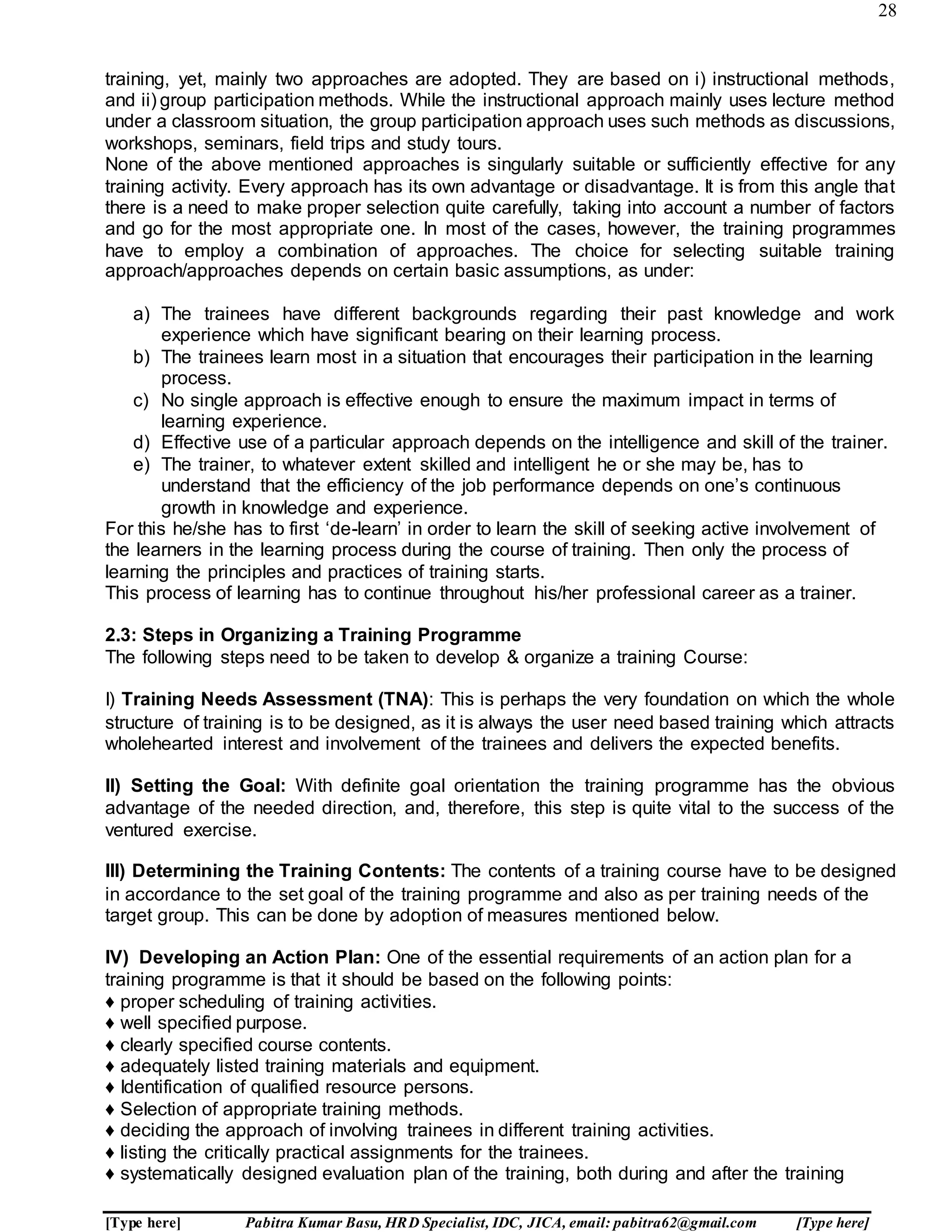 28
[Type here] Pabitra Kumar Basu, HRD Specialist, IDC, JICA, email: pabitra62@gmail.com [Type here]
training, yet, mainly two approaches are adopted. They are based on i) instructional methods,
and ii) group participation methods. While the instructional approach mainly uses lecture method
under a classroom situation, the group participation approach uses such methods as discussions,
workshops, seminars, field trips and study tours.
None of the above mentioned approaches is singularly suitable or sufficiently effective for any
training activity. Every approach has its own advantage or disadvantage. It is from this angle that
there is a need to make proper selection quite carefully, taking into account a number of factors
and go for the most appropriate one. In most of the cases, however, the training programmes
have to employ a combination of approaches. The choice for selecting suitable training
approach/approaches depends on certain basic assumptions, as under:
a) The trainees have different backgrounds regarding their past knowledge and work
experience which have significant bearing on their learning process.
b) The trainees learn most in a situation that encourages their participation in the learning
process.
c) No single approach is effective enough to ensure the maximum impact in terms of
learning experience.
d) Effective use of a particular approach depends on the intelligence and skill of the trainer.
e) The trainer, to whatever extent skilled and intelligent he or she may be, has to
understand that the efficiency of the job performance depends on one’s continuous
growth in knowledge and experience.
For this he/she has to first ‘de-learn’ in order to learn the skill of seeking active involvement of
the learners in the learning process during the course of training. Then only the process of
learning the principles and practices of training starts.
This process of learning has to continue throughout his/her professional career as a trainer.
2.3: Steps in Organizing a Training Programme
The following steps need to be taken to develop & organize a training Course:
I) Training Needs Assessment (TNA): This is perhaps the very foundation on which the whole
structure of training is to be designed, as it is always the user need based training which attracts
wholehearted interest and involvement of the trainees and delivers the expected benefits.
II) Setting the Goal: With definite goal orientation the training programme has the obvious
advantage of the needed direction, and, therefore, this step is quite vital to the success of the
ventured exercise.
III) Determining the Training Contents: The contents of a training course have to be designed
in accordance to the set goal of the training programme and also as per training needs of the
target group. This can be done by adoption of measures mentioned below.
IV) Developing an Action Plan: One of the essential requirements of an action plan for a
training programme is that it should be based on the following points:
♦ proper scheduling of training activities.
♦ well specified purpose.
♦ clearly specified course contents.
♦ adequately listed training materials and equipment.
♦ Identification of qualified resource persons.
♦ Selection of appropriate training methods.
♦ deciding the approach of involving trainees in different training activities.
♦ listing the critically practical assignments for the trainees.
♦ systematically designed evaluation plan of the training, both during and after the training
 