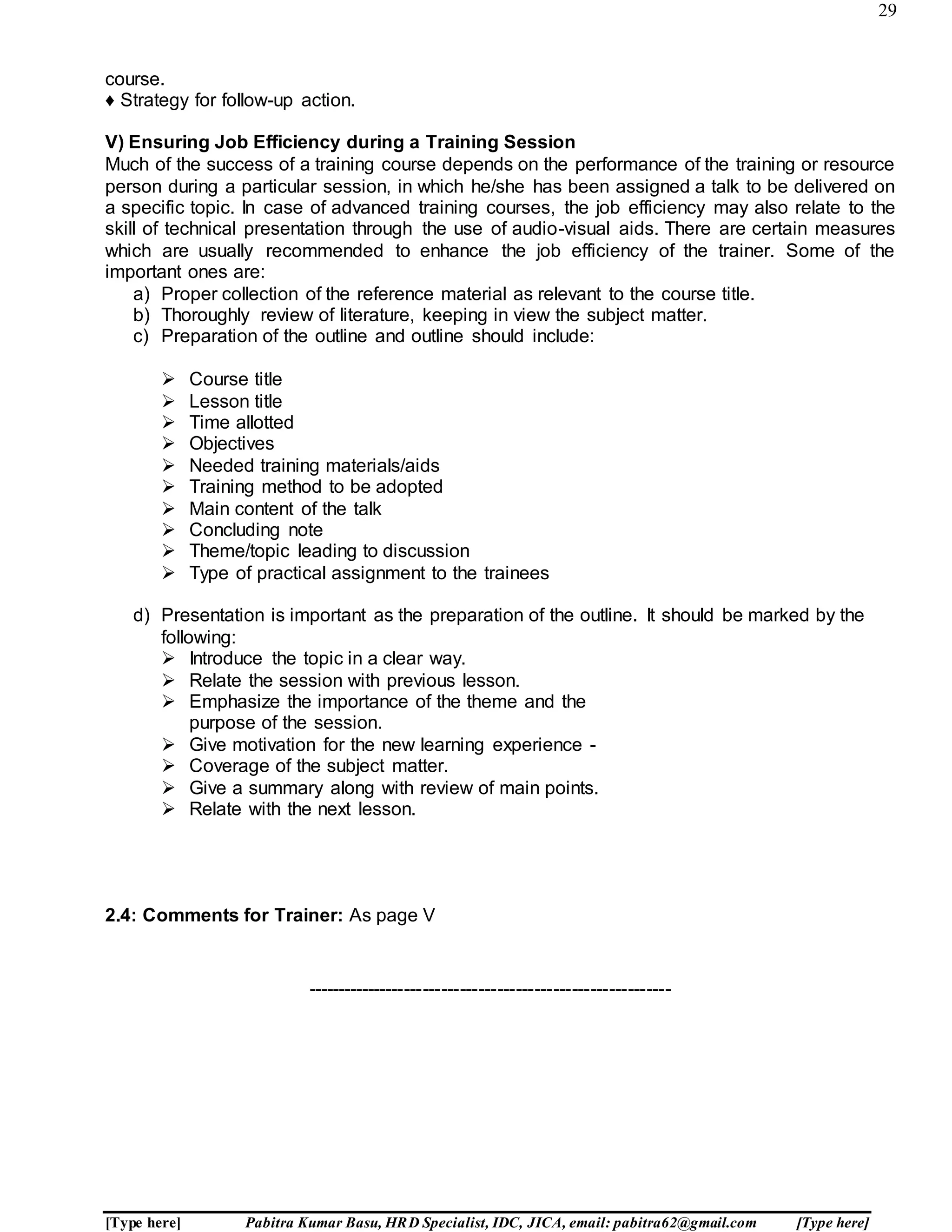 29
[Type here] Pabitra Kumar Basu, HRD Specialist, IDC, JICA, email: pabitra62@gmail.com [Type here]
course.
♦ Strategy for follow-up action.
V) Ensuring Job Efficiency during a Training Session
Much of the success of a training course depends on the performance of the training or resource
person during a particular session, in which he/she has been assigned a talk to be delivered on
a specific topic. In case of advanced training courses, the job efficiency may also relate to the
skill of technical presentation through the use of audio-visual aids. There are certain measures
which are usually recommended to enhance the job efficiency of the trainer. Some of the
important ones are:
a) Proper collection of the reference material as relevant to the course title.
b) Thoroughly review of literature, keeping in view the subject matter.
c) Preparation of the outline and outline should include:
 Course title
 Lesson title
 Time allotted
 Objectives
 Needed training materials/aids
 Training method to be adopted
 Main content of the talk
 Concluding note
 Theme/topic leading to discussion
 Type of practical assignment to the trainees
d) Presentation is important as the preparation of the outline. It should be marked by the
following:
 Introduce the topic in a clear way.
 Relate the session with previous lesson.
 Emphasize the importance of the theme and the
purpose of the session.
 Give motivation for the new learning experience -
 Coverage of the subject matter.
 Give a summary along with review of main points.
 Relate with the next lesson.
2.4: Comments for Trainer: As page V
-----------------------------------------------------------
 