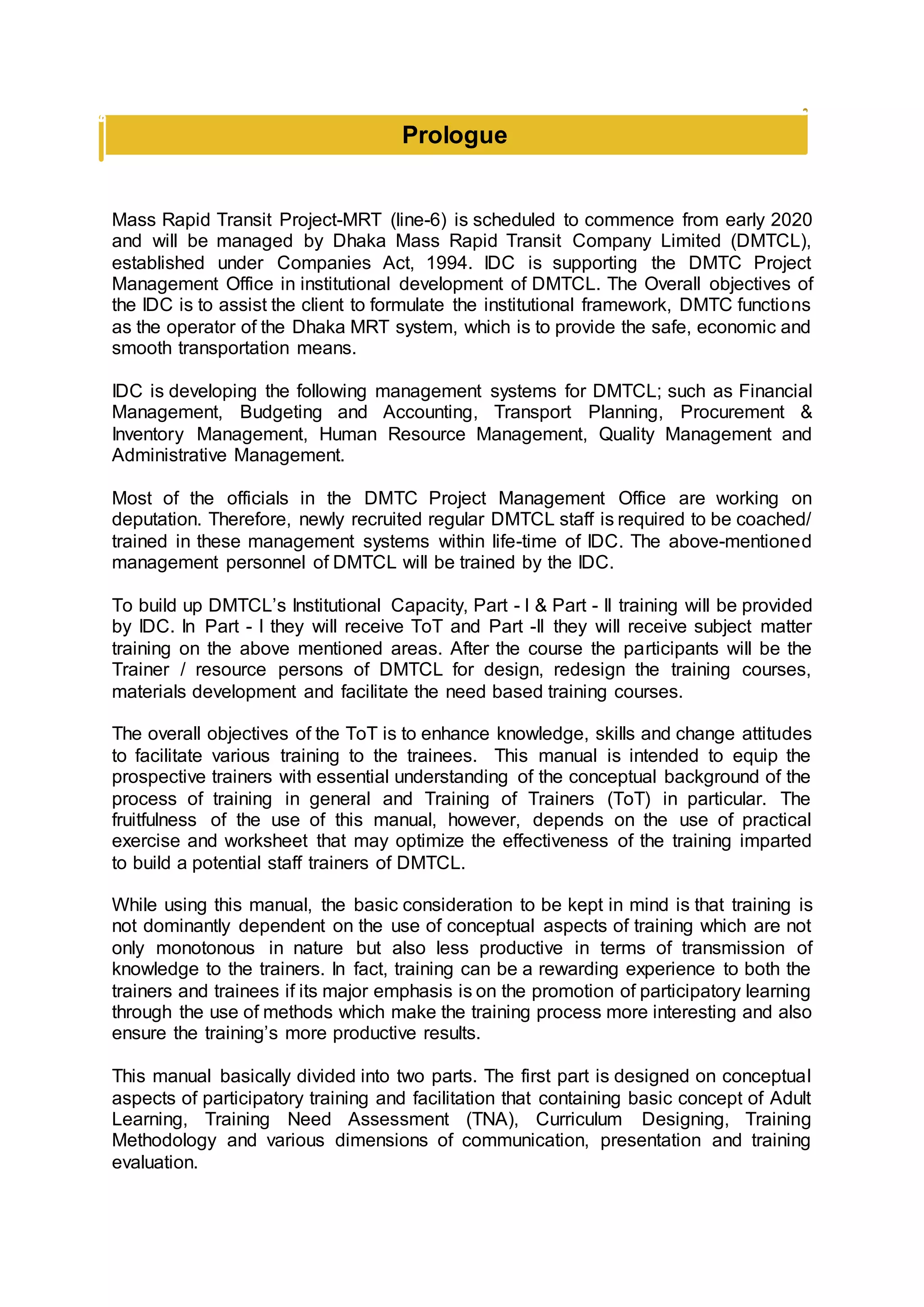 Prologue
Mass Rapid Transit Project-MRT (line-6) is scheduled to commence from early 2020
and will be managed by Dhaka Mass Rapid Transit Company Limited (DMTCL),
established under Companies Act, 1994. IDC is supporting the DMTC Project
Management Office in institutional development of DMTCL. The Overall objectives of
the IDC is to assist the client to formulate the institutional framework, DMTC functions
as the operator of the Dhaka MRT system, which is to provide the safe, economic and
smooth transportation means.
IDC is developing the following management systems for DMTCL; such as Financial
Management, Budgeting and Accounting, Transport Planning, Procurement &
Inventory Management, Human Resource Management, Quality Management and
Administrative Management.
Most of the officials in the DMTC Project Management Office are working on
deputation. Therefore, newly recruited regular DMTCL staff is required to be coached/
trained in these management systems within life-time of IDC. The above-mentioned
management personnel of DMTCL will be trained by the IDC.
To build up DMTCL’s Institutional Capacity, Part - I & Part - II training will be provided
by IDC. In Part - I they will receive ToT and Part -II they will receive subject matter
training on the above mentioned areas. After the course the participants will be the
Trainer / resource persons of DMTCL for design, redesign the training courses,
materials development and facilitate the need based training courses.
The overall objectives of the ToT is to enhance knowledge, skills and change attitudes
to facilitate various training to the trainees. This manual is intended to equip the
prospective trainers with essential understanding of the conceptual background of the
process of training in general and Training of Trainers (ToT) in particular. The
fruitfulness of the use of this manual, however, depends on the use of practical
exercise and worksheet that may optimize the effectiveness of the training imparted
to build a potential staff trainers of DMTCL.
While using this manual, the basic consideration to be kept in mind is that training is
not dominantly dependent on the use of conceptual aspects of training which are not
only monotonous in nature but also less productive in terms of transmission of
knowledge to the trainers. In fact, training can be a rewarding experience to both the
trainers and trainees if its major emphasis is on the promotion of participatory learning
through the use of methods which make the training process more interesting and also
ensure the training’s more productive results.
This manual basically divided into two parts. The first part is designed on conceptual
aspects of participatory training and facilitation that containing basic concept of Adult
Learning, Training Need Assessment (TNA), Curriculum Designing, Training
Methodology and various dimensions of communication, presentation and training
evaluation.
 