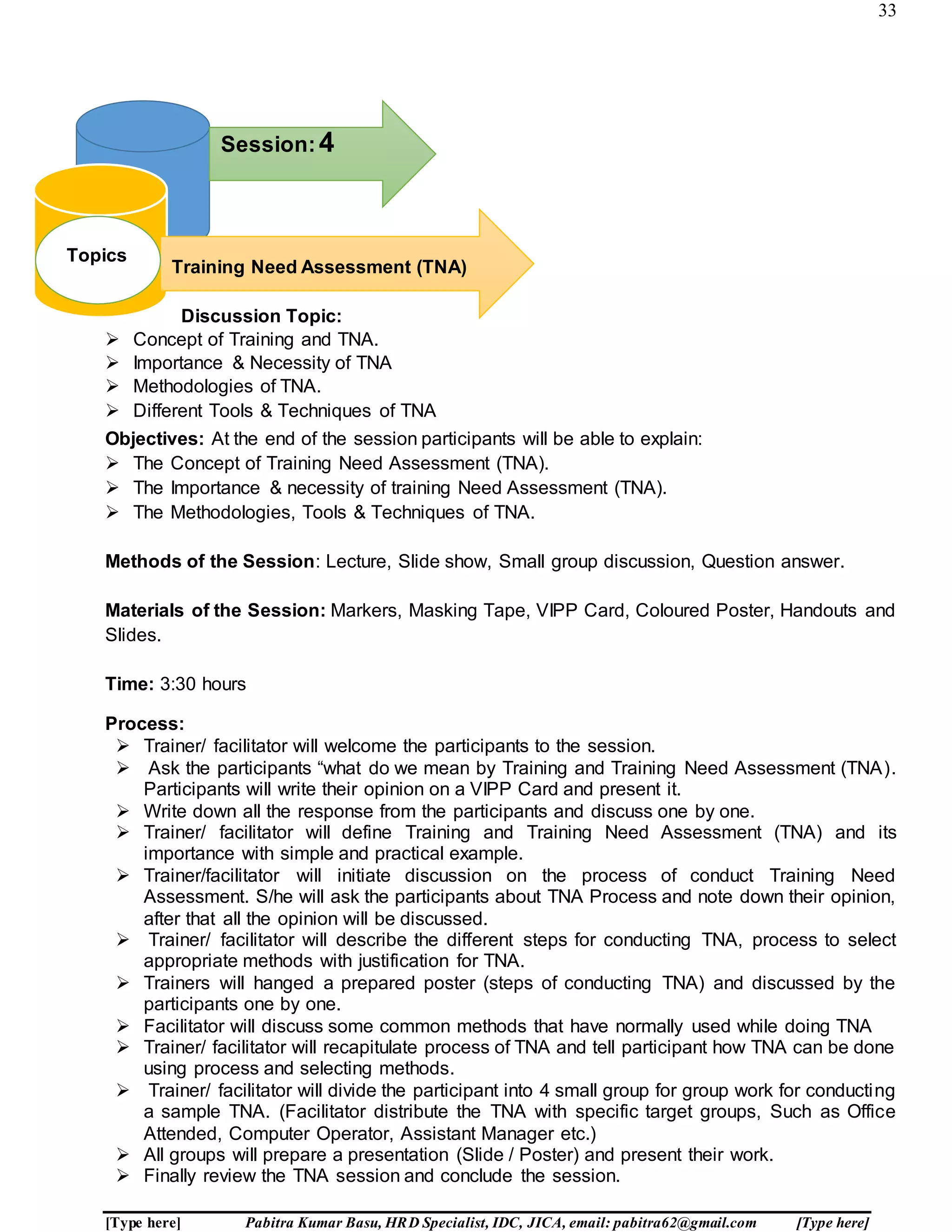 33
[Type here] Pabitra Kumar Basu, HRD Specialist, IDC, JICA, email: pabitra62@gmail.com [Type here]
Discussion Topic:
 Concept of Training and TNA.
 Importance & Necessity of TNA
 Methodologies of TNA.
 Different Tools & Techniques of TNA
Objectives: At the end of the session participants will be able to explain:
 The Concept of Training Need Assessment (TNA).
 The Importance & necessity of training Need Assessment (TNA).
 The Methodologies, Tools & Techniques of TNA.
Methods of the Session: Lecture, Slide show, Small group discussion, Question answer.
Materials of the Session: Markers, Masking Tape, VIPP Card, Coloured Poster, Handouts and
Slides.
Time: 3:30 hours
Process:
 Trainer/ facilitator will welcome the participants to the session.
 Ask the participants “what do we mean by Training and Training Need Assessment (TNA).
Participants will write their opinion on a VIPP Card and present it.
 Write down all the response from the participants and discuss one by one.
 Trainer/ facilitator will define Training and Training Need Assessment (TNA) and its
importance with simple and practical example.
 Trainer/facilitator will initiate discussion on the process of conduct Training Need
Assessment. S/he will ask the participants about TNA Process and note down their opinion,
after that all the opinion will be discussed.
 Trainer/ facilitator will describe the different steps for conducting TNA, process to select
appropriate methods with justification for TNA.
 Trainers will hanged a prepared poster (steps of conducting TNA) and discussed by the
participants one by one.
 Facilitator will discuss some common methods that have normally used while doing TNA
 Trainer/ facilitator will recapitulate process of TNA and tell participant how TNA can be done
using process and selecting methods.
 Trainer/ facilitator will divide the participant into 4 small group for group work for conducting
a sample TNA. (Facilitator distribute the TNA with specific target groups, Such as Office
Attended, Computer Operator, Assistant Manager etc.)
 All groups will prepare a presentation (Slide / Poster) and present their work.
 Finally review the TNA session and conclude the session.
Topics:
Session:4
Training Need Assessment (TNA)
Topics
 